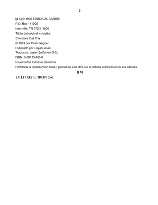 2

[p 4] © 1995 EDITORIAL CARIBE
P.O. Box 141000
Nashville, TN 37214-1000
Título del original en inglés:
Churches that Pray
© 1993 por Peter Wagner
Publicado por Regal Books
Traductor: Javier Quiñones-Ortiz
ISBN: 0-88113-166-0
Reservados todos los derechos.
Prohibida la reproducción total o parcial de esta obra sin la debida autorización de los editores.
                                                 [p 5]
Ex Libris Eltropical
 