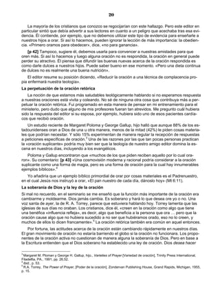 20

    La mayoría de los cristianos que conozco se regocijarían con este hallazgo. Pero este editor en
particular sintió que debía advertir a sus lectores en cuanto a un peligro que acechaba tras esa evi-
dencia. Él contiende, por ejemplo, que no debemos utilizar este tipo de evidencia para enseñarle a
nuestros hijos a orar. Si así lo hacemos, pueden ignorar la lección de más importancia: la obedien-
cia. «Primero oramos para obedecer», dice, «no para ganancia».
   [p 42] Tampoco, sugiere él, debemos usarla para convencer a nuestras amistades para que
oren más. Si así lo hacemos y luego alguna oración no es respondida, la oración en general puede
perder su atractivo. Él piensa que difundir las buenas nuevas acerca de la oración respondida es
como darle dulces a nuestros hijos. Puede saber bueno en ese momento. «Pero una dieta continua
de dulces no es realmente una buena nutrición».
    El editor resume su posición diciendo, «Reducir la oración a una técnica de complacencia pro-
pia enfermará nuestra teología».
La perpetuación de la oración retórica
   La noción de que estamos más saludables teológicamente hablando si no esperamos respuesta
a nuestras oraciones está vivita y coleando. No sé de ninguna otra cosa que contribuya más a per-
petuar la oración retórica. Fui programado en esta manera de pensar en mi entrenamiento para el
ministerio, pero dudo que alguno de mis profesores fueran tan atrevidos. Me pregunto cuál hubiera
sido la respuesta del editor si su esposa, por ejemplo, hubiera sido uno de esos pacientes cardía-
cos que recibió oración.
    Un estudio reciente de Margaret Poloma y George Gallup, hijo halló que aunque 88% de los es-
tadounidenses oran a Dios de una u otra manera, menos de la mitad (42%) le piden cosas materia-
les que podrían necesitar. Y sólo 15% experimentan de manera regular la recepción de respuestas
a peticiones específicas de oración.3 Una de las razones por las que tan pocas personas practican
la «oración suplicante» podría muy bien ser que la teología de nuestro amigo editor domina la es-
cena en nuestros días, incluyendo a los evangélicos.
   Poloma y Gallup encontraron que «muchos de los que piden reciben aquello por lo cual ora-
ron». Su comentario: [p 43] «Una cosmovisión moderna y racional podría considerar a la oración
suplicante como una forma de magia, pero es una forma de oración para la cual hay innumerables
ejemplos bíblicos».4
   Yo añadiría que un ejemplo bíblico primordial de orar por cosas materiales es el Padrenuestro,
en el cual Jesús nos instruyó a orar, «El pan nuestro de cada día, dánoslo hoy» (Mt 6:11).
La soberanía de Dios y la ley de la oración
Si mal no recuerdo, en el seminario se me enseñó que la función más importante de la oración era
cambiarme y moldearme. Dios jamás cambia. Es soberano y hará lo que desea ore yo o no. Una
voz santa de ayer, la de R. A. Torrey, parece que estuviera hablando hoy. Torrey lamenta que las
iglesias de sus días no oraban. Los cristianos, dice él, «creen en la oración como algo que tiene
una benéfica «influencia refleja», es decir, algo que beneficia a la persona que ora … pero que la
oración cause algo que no hubiera sucedido a no ser que hubiéramos orado, eso no lo creen, y
muchos de ellos lo dicen francamente».5 La oración retórica también era común en aquel entonces.
    Por fortuna, las actitudes acerca de la oración están cambiando rápidamente en nuestros días.
El gran movimiento de oración no estaría barriendo el globo si la oración no funcionara. Los propo-
nentes de la oración activa no cuestionan de manera alguna la soberanía de Dios. Pero en base a
la Escritura entienden que el Dios soberano ha establecido una ley de oración. Dios desea hacer

3
  Margaret M. Ploman y George H. Gallup, hijo., Varieties of Prayer [Variedad de oración], Trinity Press International,
Filadelfia, PA., 1991, pp. 26,52.
4
  Ibid., p. 53.
5
  R.A. Torrey, The Power of Prayer, [Poder de la oración], Zondervan Publishing House, Grand Rapids, Michigan, 1955,
p. 15.
 