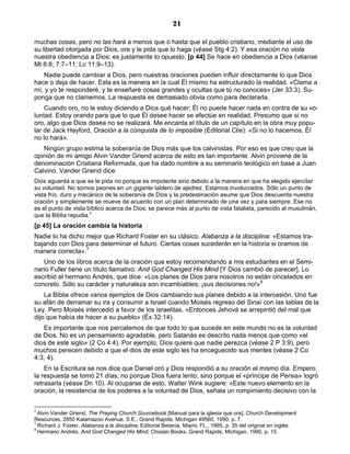 21

muchas cosas, pero no las hará a menos que o hasta que el pueblo cristiano, mediante el uso de
su libertad otorgada por Dios, ore y le pida que lo haga (véase Stg 4:2). Y esa oración no viola
nuestra obediencia a Dios; es justamente lo opuesto. [p 44] Se hace en obediencia a Dios (véanse
Mt 6:8; 7:7–11; Lc 11:9–13).
   Nadie puede cambiar a Dios, pero nuestras oraciones pueden influir directamente lo que Dios
hace o deja de hacer. Esta es la manera en la cual Él mismo ha estructurado la realidad. «Clama a
mí, y yo te responderé, y te enseñaré cosas grandes y ocultas que tú no conoces» (Jer 33:3). Su-
ponga que no clamemos. La respuesta es demasiado obvia como para declararla.
    Cuando oro, no le estoy diciendo a Dios qué hacer; Él no puede hacer nada en contra de su vo-
luntad. Estoy orando para que lo que Él desee hacer se efectúe en realidad. Presumo que si no
oro, algo que Dios desea no se realizará. Me encanta el título de un capítulo en la obra muy popu-
lar de Jack Hayford, Oración a la conquista de lo imposible (Editorial Clie): «Si no lo hacemos, Él
no lo hará».
   Ningún grupo estima la soberanía de Dios más que los calvinistas. Por eso es que creo que la
opinión de mi amigo Alvin Vander Griend acerca de esto es tan importante. Alvin proviene de la
denominación Cristiana Reformada, que ha dado nombre a su seminario teológico en base a Juan
Calvino. Vander Griend dice:
Dios aguarda a que se le pida no porque es impotente sino debido a la manera en que ha elegido ejercitar
su voluntad. No somos peones en un gigante tablero de ajedrez. Estamos involucrados. Sólo un punto de
vista frío, duro y mecánico de la soberanía de Dios y la predestinación asume que Dios descuenta nuestra
oración y simplemente se mueve de acuerdo con un plan determinado de una vez y para siempre. Ese no
es el punto de vista bíblico acerca de Dios; se parece más al punto de vista fatalista, parecido al musulmán,
que la Biblia repudia.6
[p 45] La oración cambia la historia
Nadie lo ha dicho mejor que Richard Foster en su clásico, Alabanza a la disciplina: «Estamos tra-
bajando con Dios para determinar el futuro. Ciertas cosas sucederán en la historia si oramos de
manera correcta».7
   Uno de los libros acerca de la oración que estoy recomendando a mis estudiantes en el Semi-
nario Fuller tiene un título llamativo: And God Changed His Mind [Y Dios cambió de parecer]. Lo
escribió el hermano Andrés, que dice: «Los planes de Dios para nosotros no están cincelados en
concreto. Sólo su carácter y naturaleza son incambiables; ¡sus decisiones no!»8
    La Biblia ofrece varios ejemplos de Dios cambiando sus planes debido a la intercesión. Uno fue
su afán de derramar su ira y consumir a Israel cuando Moisés regreso del Sinaí con las tablas de la
Ley. Pero Moisés intercedió a favor de los israelitas. «Entonces Jehová se arrepintió del mal que
dijo que había de hacer a su pueblo» (Éx 32:14).
   Es importante que nos percatemos de que todo lo que sucede en este mundo no es la voluntad
de Dios. No es un pensamiento agradable, pero Satanás es descrito nada menos que como «el
dios de este siglo» (2 Co 4:4). Por ejemplo, Dios quiere que nadie perezca (véase 2 P 3:9), pero
muchos perecen debido a que el dios de este siglo les ha enceguecido sus mentes (véase 2 Co
4:3, 4).
    En la Escritura se nos dice que Daniel oró y Dios respondió a su oración el mismo día. Empero,
la respuesta se tomó 21 días, no porque Dios fuera lento, sino porque el «príncipe de Persia» logró
retrasarla (véase Dn 10). Al ocuparse de esto, Walter Wink sugiere: «Este nuevo elemento en la
oración, la resistencia de los poderes a la voluntad de Dios, señala un rompimiento decisivo con la


6
  Alvin Vander Griend, The Praying Church Sourcebook [Manual para la iglesia que ora], Church Development
Resources, 2850 Kalamazoo Avenue, S.E., Grand Rapids, Michigan 49560, 1990, p. 7.
7
  Richard J. Foster, Alabanza a la disciplina, Editorial Betania, Miami, FL., 1995, p. 35 del original en inglés.
8
  Hermano Andrés, And God Changed His Mind, Chosen Books, Grand Rapids, Michigan, 1990, p. 15.
 