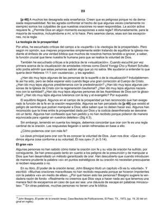 23

   [p 48] A muchos les desagrada esta enseñanza. Creen que es peligrosa porque no da dema-
siada responsabilidad. No les agrada confrontar el hecho de que algunas veces (ciertamente no
siempre) somos los culpables de que nuestras oraciones no sean respondidas. La acción activa
requiere fe. ¿Permite Dios en algún momento excepciones a esta regla? Afortunadamente, para la
mayoría de nosotros, incluyéndome a mí, sí lo hace. Pero seamos claros, esas son las excepcio-
nes, no la regla.
La teología de la prosperidad
Por años, he escuchado críticas del campo a la «superfé» o la «teología de la prosperidad». Pero
según mi opinión, sus mejores proponentes simplemente están tratando de equilibrar la iglesia me-
diante el énfasis de una verdad bíblica que muchos de nosotros hemos tendido a ignorar, a saber,
la función crucial que tiene nuestra fe humana para que se realice la voluntad de Dios.
   También he escuchado críticas a la práctica de la «visualización». Cuando escuché por vez
primera acerca de la visualización de amistades íntimas como David Yonggi Cho y Robert Schuller,
sólo podía admitir que estas personas sabían algo que yo no sabía. Me ayudaron a entender lo que
quería decir Hebreos 11:1 con «sustancia», y les agradecí.
     ¿Han ido muy lejos algunas de las personas de la superfé o de la visualización? Indudablemen-
te así ha sido, pero se debe esperar esto cuando llega una gran corrección al Cuerpo de Cristo.
¿Han ido muy lejos algunos presbiterianos con la predestinación? ¿Han ido muy lejos algunas per-
sonas de la Iglesia de Cristo con la regeneración bautismal? ¿Han ido muy lejos algunos nazare-
nos con la santidad? ¿Han ido muy lejos algunas personas de las Asambleas de Dios con la gloso-
lalia? ¿Han ido muy lejos algunos luteranos con la ley y el evangelio? Por supuesto.
    El equilibrio llegará. Algunos en el campo de la prosperidad ya han reconocido que han exage-
rado la función de la fe en la oración respondida. Algunos se han percatado de [p 49] que existió el
peligro de sentirse que podían manipular a Dios; ellos saben que no deben hacer eso. Algunos han
reconocido que la línea entre la prosperidad dada por Dios y la codicia desenfrenada se desvane-
ció un tanto. Algunos han confesado que han pedido y no han recibido porque pidieron de manera
equivocada para «gastar en vuestros deleites» (Stg 4:3).
   Sin embargo, teniendo en cuenta los riesgos, debemos concordar que orar con fe es una regla
cardinal de la oración. Las respuestas llegarán o serán refrenadas en base a ello.
     ¿Cómo podemos orar con más fe?
   La clave principal para orar con fe es conocer la voluntad de Dios. Juan nos dice: «Que si pe-
dimos alguna cosa conforme a su voluntad, Él nos oye» (1 Jn 5:14).
El gran «si»
Algunas personas no han sabido cómo tratar la oración con fe y su vida de oración ha sufrido, por
consiguiente. Se han preocupado tanto en cuanto a los peligros de la presunción y de manipular a
Dios que han desarrollado un método garantizado de orar. Han descubierto que cuando introducen
de manera prudente la palabra «si» en puntos estratégicos de su oración no necesitan preocuparse
si reciben respuesta o no.
   En su libro, El poder de la oración tenaz, John Bisagno tituló un capítulo «Si es tu voluntad». Y
escribió: «Muchas oraciones maravillosas no han recibido respuesta porque se hicieron impotentes
con la palabra «si» en medio de ellas». ¿Por qué hacen esto las personas? Bisagno sugiere la ver-
dadera razón de fondo: «Realmente no creemos que Dios vaya a hacer nada así que tenemos una
manera fácil de escaparnos en caso de que así sea: una cláusula de escape en palabras minúscu-
las».10 En otras palabras, muchas personas no tienen una fe bíblica.


10
  John Bisagno, El poder de la oración tenaz, Casa Bautista de Publicaciones, El Paso, TX., 1973, (pp. 19, 20 del ori-
ginal en inglés).
 