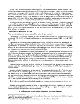 24

    [p 50] Juan Calvino concordaría con Bisagno. En sus Instituciones de la religión cristiana, Cal-
vino se pregunta en cuanto a qué clase de oración sería algo como esto: «Señor, dudo que desees
escucharme, pero ya que estoy ansioso, escapo hasta ti para que, de ser digno, me puedas ayu-
dar». Calvino asevera que las oraciones de los santos en las Escrituras no siguen este patrón. Nos
amonesta a seguir las instrucciones del Espíritu Santo de acercarnos «confiadamente al trono de la
gracia» (Heb 4:16). Juan Calvino dice, «La única oración que Dios acepta nace, por así decirlo, de
tal presunción de fe, y se basa en una seguridad inconmovible de esperanza».11
    A menudo hay una sutil suposición detrás de la frase: «Si es tu voluntad». La suposición es que
no es posible conocer la voluntad de Dios antes de que oremos. Algunos citan Santiago 4:15: «En
lugar de lo cual deberíais decir: Si el Señor quiere, viviremos y haremos esto o aquello», para justi-
ficar la suposición, quizás sin percatarse de que el contexto planifica un viaje de negocios, y no se
dirige al Padre en oración.
Cómo conocer la voluntad de Dios
Pero, ¿podemos conocer la voluntad de Dios antes de que oremos?
    Ciertamente. Dos grandes maneras de conocer la voluntad de Dios son: (1) leerla en la Escritu-
ra (véase 2 Ti 3:15, 16); y (2) pedirle a Él y obtener una respuesta (véase Jn 14:26; 16:13; 2 Ti 2:7;
Stg 1:5–7).
    La mayoría de lo que necesitamos saber acerca de la voluntad de Dios se nos revela en la Bi-
blia. Conocemos su voluntad acerca de alimentar a los hambrientos, el sexo antes del matrimonio,
la justicia para los oprimidos, el pago de los impuestos, la obediencia a nuestros padres y la [p 51]
armonía de las razas. La Biblia es clara en cuanto a estas cosas, así que cuando oremos en cuan-
to a ellas sabemos que estamos orando la voluntad de Dios.
    En algunos círculos se está haciendo popular pasarse una buena proporción del tiempo de ora-
ción Praying the Scriptures [Orando las Escrituras], para usar el título de un excelente libro acerca
del tema por Judson Cornwall. En su obra, Cornwall sugiere que el texto bíblico puede convertirse
en la oración que recemos. Y dice: «Cuando se utiliza como el vehículo de nuestras oraciones, la
Palabra de Dios puede declarar profundos deseos internos y pensamientos del alma-espíritu».12
Cuando utilizamos las palabras de la Escritura para nuestras oraciones estaremos orando la volun-
tad de Dios.
   La segunda manera de orar según la voluntad de Dios es pedirle que la determine antes de que
oremos. Jesús dijo que Él sólo hizo lo que vio al Padre hacer (véase Jn 5:19). Nosotros debemos
hacer lo mismo.
   La clave principal para conocer la voluntad del Padre es pasar tiempo con Él. ¿Podemos cono-
cer la voluntad de nuestro cónyuge? Luego de más de 40 años viviendo con mi esposa, es mejor
que la sepa, y así es. Y ella conoce la mía. El día de nuestra boda ninguno de nosotros sabía lo
que hoy sabemos. Pero aprendimos y pronto descubrimos que mientras más pronto aprendiéramos
más felices seríamos. Lo mismo ocurre con nuestro Padre celestial. Mientras más tiempo pasemos
con Él, más seguros estaremos de lo que es y no es su voluntad.
      En el próximo capítulo se explicará cómo podemos escucharle mientras pasamos tiempo con
Él.
   Cuando conozcamos la voluntad de Dios, ya sea mediante la Escritura o a través de la comuni-
cación directa con Él, entonces podremos orar con toda la fe que se espera de nosotros y ver las
correspondientes respuestas a nuestras oraciones.
                    [p 52] SEGUNDA REGLA: CÓMO ORAR CON UN CORAZÓN PURO

11
   Juan Calvino, Institución de la religión cristiana, Nueva Creación/Eerdmans, Grand Rapids, MI, 1988, Libro III, capítu-
lo XX:2, (pp. 864–865 del original en inglés).
12
   Judson Cornwall, Praying the Scriptures, Creation House, Lake Mary, Florida, 1990, p. 11.
 