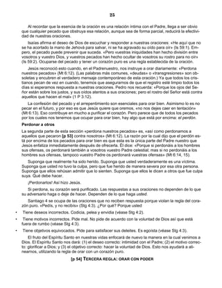 25

       Al recordar que la esencia de la oración es una relación íntima con el Padre, llega a ser obvio
    que cualquier pecado que obstruya esa relación, aunque sea de forma parcial, reducirá la efectivi-
    dad de nuestras oraciones.
        Isaías afirma el deseo de Dios de escuchar y responder a nuestras oraciones: «He aquí que no
    se ha acortado la mano de Jehová para salvar, ni se ha agravado su oído para oír» (Is 59:1). Em-
    pero, el pecado puede prevenir que suceda. «Pero vuestras iniquidades han hecho división entre
    vosotros y vuestro Dios, y vuestros pecados han hecho ocultar de vosotros su rostro para no oír»
    (Is 59:2). Ocuparse del pecado y tener un corazón puro es una regla establecida de la oración.
        Jesús reconoció esto cuando, en el Padrenuestro, nos instruye a orar diariamente: «Perdona
    nuestros pecados» (Mt 6:12). (Las palabras más comunes, «deudas» o «transgresiones» son ob-
    soletas y encubren el verdadero mensaje contemporáneo de esta oración.) Ya que todos los cris-
    tianos pecan de vez en cuando, tenemos que asegurarnos de que el registro esté limpio todos los
    días si esperamos respuesta a nuestras oraciones. Pedro nos recuerda: «Porque los ojos del Se-
    ñor están sobre los justos, y sus oídos atentos a sus oraciones; pero el rostro del Señor está contra
    aquellos que hacen el mal» (1 P 3:12).
       La confesión del pecado y el arrepentimiento son esenciales para orar bien. Asimismo lo es no
    pecar en el futuro, y por eso es que Jesús quiere que oremos, «no nos dejes caer en tentación»
    (Mt 6:13). Eso contribuye en mucho a purificar el corazón. Pero parece que de todos los pecados
    por los cuales nos tenemos que ocupar para orar bien, hay algo que está por encima: el perdón.
    Perdonar a otros
    La segunda parte de esta sección «perdona nuestros pecados» es, «así como perdonamos a
    aquellos que pecaron [p 53] contra nosotros» (Mt 6:12). La razón por la cual dijo que el perdón es-
    tá por encima de los pecados para orar bien es que esta es la única parte del Padre nuestro que
    Jesús enfatiza inmediatamente después de ofrecerla. Él dice: «Porque si perdonáis a los hombres
    sus ofensas, os perdonará también a vosotros vuestro Padre celestial; mas si no perdonáis a los
    hombres sus ofensas, tampoco vuestro Padre os perdonará vuestras ofensas» (Mt 6:14, 15).
       Suponga que realmente ha sido herido. Suponga que usted verdaderamente es una víctima.
    Suponga que usted no tuvo la culpa, pero que fue herido de manera severa por esa otra persona.
    Suponga que ellos rehúsan admitir que lo sienten. Suponga que ellos le dicen a otros que fue culpa
    suya. Qué debe hacer.
       ¡Perdonarlos! Así hizo Jesús.
       Si perdona, su corazón será purificado. Las respuestas a sus oraciones no dependen de lo que
    su adversario haga o deje de hacer. Dependen de lo que haga usted.
       Santiago 4 se ocupa de las oraciones que no reciben respuesta porque violan la regla del cora-
    zón puro. «Pedís, y no recibís» (Stg 4:3). ¿Por qué? Porque usted
•   Tiene deseos incorrectos. Codicia, pelea y envidia (véase Stg 4:2).
•    Tiene motivos incorrectos. Pide mal. No pide de acuerdo con la voluntad de Dios así que está
    fuera de rumbo (véase Stg 4:3).
•   Tiene objetivos equivocados. Pide para satisfacer sus deleites. Es egoísta (véase Stg 4:3).
        El fruto del Espíritu Santo en nuestras vidas enfocará de nuevo la manera en la cual venimos a
    Dios. El Espíritu Santo nos dará: (1) el deseo correcto: intimidad con el Padre; (2) el motivo correc-
    to: glorificar a Dios; y (3) el objetivo correcto: hacer la voluntad de Dios. Esto nos ayudará a ali-
    nearnos, utilizando la regla de orar con un corazón puro.
                                [p 54] TERCERA REGLA: ORAR CON PODER
 