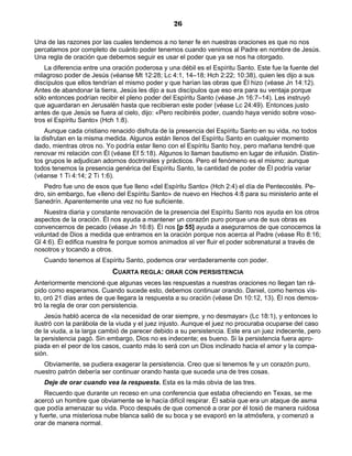 26

Una de las razones por las cuales tendemos a no tener fe en nuestras oraciones es que no nos
percatamos por completo de cuánto poder tenemos cuando venimos al Padre en nombre de Jesús.
Una regla de oración que debemos seguir es usar el poder que ya se nos ha otorgado.
    La diferencia entre una oración poderosa y una débil es el Espíritu Santo. Este fue la fuente del
milagroso poder de Jesús (véanse Mt 12:28; Lc 4:1, 14–18; Hch 2:22; 10:38), quien les dijo a sus
discípulos que ellos tendrían el mismo poder y que harían las obras que Él hizo (véase Jn 14:12).
Antes de abandonar la tierra, Jesús les dijo a sus discípulos que eso era para su ventaja porque
sólo entonces podrían recibir el pleno poder del Espíritu Santo (véase Jn 16:7–14). Les instruyó
que aguardaran en Jerusalén hasta que recibieran este poder (véase Lc 24:49). Entonces justo
antes de que Jesús se fuera al cielo, dijo: «Pero recibiréis poder, cuando haya venido sobre voso-
tros el Espíritu Santo» (Hch 1:8).
    Aunque cada cristiano renacido disfruta de la presencia del Espíritu Santo en su vida, no todos
la disfrutan en la misma medida. Algunos están llenos del Espíritu Santo en cualquier momento
dado, mientras otros no. Yo podría estar lleno con el Espíritu Santo hoy, pero mañana tendré que
renovar mi relación con Él (véase Ef 5:18). Algunos lo llaman bautismo en lugar de infusión. Distin-
tos grupos le adjudican adornos doctrinales y prácticos. Pero el fenómeno es el mismo: aunque
todos tenemos la presencia genérica del Espíritu Santo, la cantidad de poder de Él podría variar
(véanse 1 Ti 4:14; 2 Ti 1:6).
   Pedro fue uno de esos que fue lleno «del Espíritu Santo» (Hch 2:4) el día de Pentecostés. Pe-
dro, sin embargo, fue «lleno del Espíritu Santo» de nuevo en Hechos 4:8 para su ministerio ante el
Sanedrín. Aparentemente una vez no fue suficiente.
   Nuestra diaria y constante renovación de la presencia del Espíritu Santo nos ayuda en los otros
aspectos de la oración. Él nos ayuda a mantener un corazón puro porque una de sus obras es
convencernos de pecado (véase Jn 16:8). Él nos [p 55] ayuda a asegurarnos de que conocemos la
voluntad de Dios a medida que entramos en la oración porque nos acerca al Padre (véase Ro 8:16;
Gl 4:6). Él edifica nuestra fe porque somos animados al ver fluir el poder sobrenatural a través de
nosotros y tocando a otros.
   Cuando tenemos al Espíritu Santo, podemos orar verdaderamente con poder.
                           CUARTA REGLA: ORAR CON PERSISTENCIA
Anteriormente mencioné que algunas veces las respuestas a nuestras oraciones no llegan tan rá-
pido como esperamos. Cuando sucede esto, debemos continuar orando. Daniel, como hemos vis-
to, oró 21 días antes de que llegara la respuesta a su oración (véase Dn 10:12, 13). Él nos demos-
tró la regla de orar con persistencia.
    Jesús habló acerca de «la necesidad de orar siempre, y no desmayar» (Lc 18:1), y entonces lo
ilustró con la parábola de la viuda y el juez injusto. Aunque el juez no procuraba ocuparse del caso
de la viuda, a la larga cambió de parecer debido a su persistencia. Este era un juez indecente, pero
la persistencia pagó. Sin embargo, Dios no es indecente; es bueno. Si la persistencia fuera apro-
piada en el peor de los casos, cuanto más lo será con un Dios inclinado hacia el amor y la compa-
sión.
   Obviamente, se pudiera exagerar la persistencia. Creo que si tenemos fe y un corazón puro,
nuestro patrón debería ser continuar orando hasta que suceda una de tres cosas.
   Deje de orar cuando vea la respuesta. Esta es la más obvia de las tres.
    Recuerdo que durante un receso en una conferencia que estaba ofreciendo en Texas, se me
acercó un hombre que obviamente se le hacía difícil respirar. Él sabía que era un ataque de asma
que podía amenazar su vida. Poco después de que comencé a orar por él tosió de manera ruidosa
y fuerte, una misteriosa nube blanca salió de su boca y se evaporó en la atmósfera, y comenzó a
orar de manera normal.
 