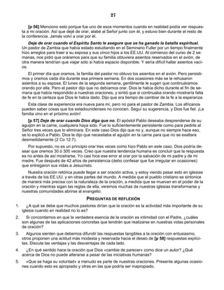 27

         [p 56] Menciono esto porque fue uno de esos momentos cuando en realidad podía ver respues-
     ta a mi oración. Así que dejé de orar, alabé al Señor junto con él, y estuvo bien durante el resto de
     la conferencia. Jamás volví a orar por él.
         Deje de orar cuando el Espíritu Santo le asegure que se ha ganado la batalla espiritual.
     Un pastor de Zambia que había estado estudiando en el Seminario Fuller por un tiempo finalmente
     hizo arreglos para traer a su esposa y sus cinco hijos a los EE.UU. Al comienzo del curso de 2 se-
     manas, nos pidió que oráramos para que su familia obtuviera asientos reservados en el avión, de
     otra manera tendrían que viajar sólo si había espacio disponible. Y sería difícil hallar asientos vací-
     os.
        El primer día que oramos, la familia del pastor no obtuvo los asientos en el avión. Pero persisti-
     mos y oramos cada día durante esa primera semana. En dos ocasiones más se le rehusaron
     asientos a su esposa. El lunes de la segunda semana, gentilmente le sugerí que continuáramos
     orando por ella. Pero el pastor dijo que no debíamos orar. Dios le había dicho durante el fin de se-
     mana que había respondido a nuestras oraciones, y sintió que si continuaba orando mostraría falta
     de fe en la certeza que Dios le había dado. Dijo que era tiempo de cambiar de la fe a la esperanza.
        Esta clase de experiencia era nueva para mí, pero no para el pastor de Zambia. Los africanos
     pueden saber cosas que los estadounidenses no conocen. Seguí su sugerencia, y Dios fue fiel. ¡La
     familia vino en el próximo avión!
         [p 57] Deje de orar cuando Dios diga que no. El apóstol Pablo deseaba desprenderse de su
     aguijón en la carne, cualquiera haya sido. Fue lo suficientemente persistente como para pedirle al
     Señor tres veces que lo eliminara. En este caso Dios dijo que no y, aunque no siempre hace eso,
     se lo explicó a Pablo. Dios le dijo que necesitaba el aguijón en la carne para que no se exaltara
     desmedidamente (2 Co 12:7).
        Por supuesto, no es un principio orar tres veces como hizo Pablo en este caso. Dios podría de-
     sear que oremos 30 ó 300 veces. Creo que nuestra tendencia humana es concluir que la respuesta
     es no antes de así mostrarse. Yo casi hice ese error al orar por la salvación de mi padre y de mi
     madre. Fue después de 42 años de persistencia (debo confesar que fue irregular en ocasiones)
     que entregaron sus vidas a Jesucristo.
         Nuestra oración retórica puede llegar a ser oración activa, y estoy viendo pasar esto en iglesias
     a través de los EE.UU. y en otras partes del mundo. A medida que el pueblo cristiano se sintonice
     de manera más precisa con la naturaleza de la oración, a medida que se muevan en el poder de la
     oración y mientras sigan las reglas de ella, veremos muchas de nuestras iglesias transformarse y
     nuestras comunidades abrirse al evangelio.
                                         PREGUNTAS DE REFLEXIÓN
1.      ¿A qué se debe que muchos pastores dirían que la oración es la actividad más importante de su
     iglesia cuando en realidad no lo es?
2.     Si concordamos en que la verdadera esencia de la oración es intimidad con el Padre, ¿cuáles
     son algunas de las aplicaciones concretas que tendrán que realizarse en nuestras vidas personales
     de oración?
3.     Algunos sienten que debemos difundir las respuestas tangibles a la oración con entusiasmo,
     otros proponen una actitud más modesta y reservada hacia el deseo de [p 58] respuestas explíci-
     tas. Discuta las ventajas y las desventajas de cada lado.
4.     ¿En qué sentido hace la oración que Dios «cambie de parecer» como dice un autor? ¿Qué
     acerca de Dios no puede alterarse a pesar de las iniciativas humanas?
5.     «Que se haga su voluntad» a menudo es parte de nuestras oraciones. Presente algunas ocasio-
     nes cuando esto es apropiado y otras en las que podría ser inapropiado.
 