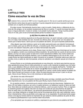 28

[p 59]
CAPÍTULO TRES
Cómo escuchar la voz de Dios
U  N SÁBADO POR LA NOCHE EN 1991 FUE MUY      inquieto para mí. De vez en cuando sentía que se es-
taba lidiando cierta clase de guerra espiritual. Cuando desperté tenía la leve impresión de haber
soñado con un espíritu de homosexualidad.
   Era algo inusual. Normalmente duermo bien y casi no sueño. Hasta ahora, a diferencia de mu-
chos de mis amigos, no he recibido revelaciones de Dios en sueños. Y cuando los tengo les presto
poca o ninguna atención. A este en verdad, no le presté mucha atención. Tengo muchos proble-
mas en mi vida, pero el de la homosexualidad jamás ha estado ni siquiera cerca.
                                 [p 60] UNA PALABRA DEL SEÑOR
Sin embargo, a la mañana siguiente en la Escuela Dominical, me sentí inclinado a darle una pala-
bra a mi clase. Esto también era raro. Durante los últimos años, podía contar con mis dedos las
veces que lo había hecho. Sentí que era una palabra del Señor, así que la expresé públicamente:
   «Hay alguien aquí esta mañana a quien se le están acercando para una relación homosexual,
que no desea, pero que es difícil de rehusar, y necesita ayuda. Dios le proveerá esa ayuda». Sabía
que era una relación masculina, pero no había mencionado esa parte.
    Al día siguiente el tesorero de la clase, Rocky Lloyd, me llamó. Dijo que el domingo por la noche
fue a la iglesia y recibió una enseñanza bíblica excelente. Se sentía bien en cuanto al servicio de la
iglesia y se fue a la casa a pasar el resto de la noche estudiando la Biblia. Esa noche recibió dos
llamadas telefónicas de hombres distintos, que no estaban relacionados el uno con el otro, a los
cuales Rocky les había testificado en algún momento en el pasado. Él también sabía que cada uno
de ellos vivía un estilo de vida homosexual, ambos le solicitaron una relación sexual con él esa no-
che.
   Aunque Rocky no se inclinaba personalmente en esa dirección, me llamó para decirme que es-
taba agradecido porque Dios le había advertido en cuanto a ello mediante la palabra que me había
dado, y que alababa a Dios por armarlo esa misma noche con la espada del Espíritu. También dijo
que había recibido ayuda directa de la oración esa [p 61] misma mañana. En un momento de la
Escuela Dominical, sin que nadie tuviera idea alguna en cuanto a quién podría aplicar la palabra de
Dios, Dave Rumph se le acercó y le dijo, «Dios me está diciendo que ore por ti, pero no sé por
qué». Dave oró por Rocky y fue un día victorioso en todo sentido.
   ¿De dónde vino esta información?
  Obviamente fue una comunicación directa de Dios para conmigo y también para Dave Rumph.
Más importante aún, fue una palabra de Dios para Rocky Lloyd a través de Dave y yo.
    En el capítulo anterior, mencioné que la oración activa era de dos direcciones. Hablamos con
Dios y Él nos habla a nosotros, así como mi padre terrenal y yo hablamos cuando lo llamo por telé-
fono. Esto debe ser evidente para los cristianos bíblicos, y así lo es para muchos. Pero un segmen-
to bastante grande de la iglesia más bien se enoja con la idea de que escuchamos de parte de
Dios en estos días y en esta época. Las personas generalmente aceptan la idea de que Dios nos
guía y nos dirige mediante un arreglo divino de las circunstancias de la vida, pero pretender «escu-
char» directamente a Dios es percibido como algo que no es respetable. Es particularmente sospe-
choso si de alguna manera damos la impresión de que estamos citando palabras de parte de Dios,
o si estamos parafraseando lo que creímos haber escuchado.
   ¿Fue apropiado que me parara en público y expresara lo que creía era una palabra de Dios?
 