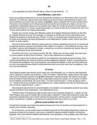 29

      ¿Fue apropiado que Dave Rumph dijera: «Dios me está diciendo …?»
                                          «JOHN MAXWELL ORA HOY»
Hace poco estaba enseñando en el curso doctoral de ministerio en el Seminario Fuller a unos 50
pastores. Al comenzar cada día del curso intensivo de dos semanas, generalmente le pido a uno
de los pastores que sea el líder de oración de [p 62] la clase y pasamos 45 minutos orando juntos.
Temprano en la mañana en mi tiempo personal de oración saco la lista de la clase y oro por mis
estudiantes, pidiéndole a Dios que me muestre quién debe ser el líder de oración en esa ocasión.
Durante los primeros 2 ó 3 días, usualmente pongo una marca al lado de los nombres de unos 10 ó
15 que siento podrían ser líderes potenciales.
   Sucede que mi buen amigo John Maxwell, pastor de la Iglesia Wesleyana Skyline en San Die-
go, estaba tomando el curso. Sin embargo, no marqué su nombre por ser tan reconocido como
maestro de pastores a través del país. Pensé: (1) John no necesita estar al frente de nuevo; y (2)
no quiero que piensen que estoy lisonjeando a una celebridad en nuestro medio. Decidí que otros
orarían en esta ocasión.
    Dios tomó otra decisión. Mientras oraba sobre los nombres señalados el lunes en la mañana de
la segunda semana, escuché claramente a Dios hablar a mi espíritu: «John Maxwell ora hoy». Eso
me bastó. Llamé a John Maxwell, él dirigió, y resultó ser uno de los momentos de oración más pro-
fundos y poderosos de las dos semanas.
   El próximo día John y yo cenamos juntos. Me dijo: «Sabía que me ibas a pedir que orara ayer.
La noche anterior le dije a Dave Freshour: “¡Voy a orar mañana por la mañana!”»
   Esta vez ninguno de los dos hizo público lo que habíamos escuchado de parte de Dios. Pero
cuando comparamos las notas de manera privada estábamos jubilosos. Ambos nos identificamos
con tradiciones teológicas muy conservadoras, pero habíamos llegado a creer que Dios habla hoy
en día y que podemos escucharle lo suficientemente claro como para casi citar sus palabras. ¡Esa
vez sí lo escuchamos!
                                                      «Y CITO»
Jack Hayford aceptó esta verdad mucho antes que John Maxwell o yo. Lo dice tan atrevidamente
como cualquiera. Cuando usa el término. «Dios me habló», Hayford dice, «estoy siendo más espe-
cífico que la revelación general o las [p 63] impresiones internas privadas. Me reservo esas pala-
bras de manera intencional para las raras y especiales ocasiones cuando, en mi espíritu, el Señor
me ha hablado directamente. No quiero decir, “me sentí impresionado” o “sentí de alguna mane-
ra”». Hayford afirma que el Señor le dice palabras a él. «Esas palabras han sido tan distintivas que
casi me siento capaz de decir, “y cito”».1
    Reconociendo plenamente mi pecaminosidad y humanidad, creo apropiado reclamar que estoy
citando al Altísimo Dios diciéndome, «John Maxwell ora hoy».
    También estoy consciente que algo de esto suena como absoluta arrogancia. «¿Quién se cree
Peter Wagner para que el Creador del universo baje a hablarle?» Sobre todo acerca de cosas rela-
tivamente insignificantes como resistir ofertas homosexuales cuando quizás ni siquiera había ten-
tación homosexual, o pedirle a una persona en particular para que orara en una aula.
                                       ¿REVELACIÓN DE DIOS HOY DÍA?
Comprendo muy bien esa manera de pensar porque así lo hice yo durante una buena parte de mi
carrera como ministro ordenado.
  En el seminario, se me enseñó que la revelación general de Dios estaba disponible a todos los
humanos a través de la creación, pero que su revelación especial estaba limitada a la Escritura
Sagrada. Dios pudo haberle hablado directamente a los apóstoles y a los profetas, pero ellos escri-

1
    Jack W. Hayford, Glory on Your House [Gloria en su casa], Chosen Books, Grand Rapids, Michigan, 1991, p. 139.
 