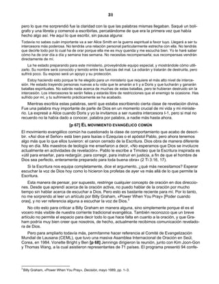 31

pero lo que me sorprendió fue la claridad con la que las palabras mismas llegaban. Saqué un bolí-
grafo y una libreta y comencé a escribirlas, percatándome de que era la primera vez que había
hecho algo así. He aquí lo que escribí, sin pausa alguna:
Todavía no sabes cuán importante va a ser Alice Smith en la guerra espiritual a favor tuyo. Llegará a ser tu
intercesora más poderosa. No tendrás una relación personal particularmente estrecha con ella. No tendrás
que decirle todo por lo cual ha de orar porque ella me es muy querida y me escucha bien. Yo le haré saber
cómo ha de orar día a día y semana tras semana. No necesitas recompensarla; sus recompensas vendrán
directamente de mí.
    La he estado preparando para este ministerio, proveyéndole equipo especial, y mostrándole cómo utili-
zarlo. Su nombre será conocido y temido entre las fuerzas del mal. La odiarán y tratarán de destruirla, pero
sufrirá poco. Su esposo será un apoyo y su protección.
    Estoy haciendo esto porque te he elegido para un ministerio que requiere el más alto nivel de interce-
sión. He estado trayendo personas nuevas a tu vida que te amarán a ti y a Doris y que lucharán y ganarán
batallas espirituales. No sabrás nada acerca de muchas de estas batallas, pero te hubieran destruido sin la
intercesión. Los intercesores te serán fieles y estarás libre de restricciones que el enemigo te ocasione. Has
sufrido por mí, y tu sufrimiento prácticamente se ha acabado.
    Mientras escribía estas palabras, sentí que estaba escribiendo cierta clase de revelación divina.
Fue una palabra muy importante de parte de Dios en un momento crucial de mi vida y mi ministe-
rio. La expresé a Alice cuando Doris y yo la invitamos a ser nuestra intercesora I-1, pero si mal no
recuerdo no la había dado a conocer, palabra por palabra, a nadie más hasta ahora.
                                [p 67] EL MOVIMIENTO EVANGÉLICO COMÚN
El movimiento evangélico común ha cuestionado la clase de comportamiento que acabo de descri-
bir. «Así dice el Señor» está bien para Isaías o Ezequías o el apóstol Pablo, pero ahora tenemos
algo más que lo que ellos tuvieron: el canon cerrado de la Escritura. Dios obra de manera diferente
hoy en día. Mis maestros de teología me enseñaron a decir, «No esperamos que Dios se involucre
actualmente en actividades de revelación». Pablo le escribe a Timoteo que la Escritura inspirada es
«útil para enseñar, para redargüir, para corregir, para instruir en justicia, a fin de que el hombre de
Dios sea perfecto, enteramente preparado para toda buena obra» (2 Ti 3:16, 17).
   Si la Escritura nos equipa completamente, dice el argumento, ¿qué más necesitamos? Esperar
escuchar la voz de Dios hoy como lo hicieron los profetas de ayer va más allá de lo que permite la
Escritura.
    Esta manera de pensar, por supuesto, restringe cualquier concepto de oración en dos direccio-
nes. Desde que aprendí acerca de la oración activa, no puedo hablar de la oración por mucho
tiempo sin hablar acerca de escuchar a Dios. Pero esto es bastante reciente para mí. Por lo tanto,
no me sorprendo al leer un artículo por Billy Graham, «Power When You Pray» [Poder cuando
oras], y no ver referencia alguna a escuchar la voz de Dios.3
    No cito esto para criticar a Billy Graham en manera alguna, sino simplemente porque él es el
vocero más visible de nuestra corriente tradicional evangélica. También reconozco que un breve
artículo no permite el espacio para decir todo lo que hace falta en cuanto a la oración, y que Gra-
ham podría muy bien creer que nosotros, de hecho, actualmente recibimos comunicación revelado-
ra de Dios.
   Pero para ampliarlo todavía más, permítanme hacer referencia al Comité de Evangelización
Mundial de Lausana (CEML), que tuvo una masiva Asamblea Internacional de Oración en Seúl,
Corea, en 1984. Vonette Bright y Ben [p 68] Jennings dirigieron la reunión, junto con Kim Joon-Gon
y Thomas Wang, a la cual asistieron representantes de 71 países. El programa presentó 94 confe-




3
    Billy Graham, «Power When You Pray», Decisión, mayo 1989, pp. 1–3.
 