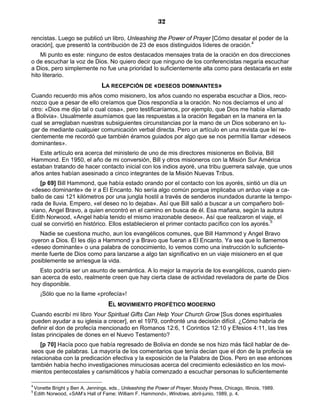 32

rencistas. Luego se publicó un libro, Unleashing the Power of Prayer [Cómo desatar el poder de la
oración], que presentó la contribución de 23 de esos distinguidos líderes de oración.4
    Mi punto es este: ninguno de estos destacados mensajes trata de la oración en dos direcciones
o de escuchar la voz de Dios. No quiero decir que ninguno de los conferencistas negaría escuchar
a Dios, pero simplemente no fue una prioridad lo suficientemente alta como para destacarla en este
hito literario.
                                  LA RECEPCIÓN DE «DESEOS DOMINANTES»
Cuando recuerdo mis años como misionero, los años cuando no esperaba escuchar a Dios, reco-
nozco que a pesar de ello creíamos que Dios respondía a la oración. No nos decíamos el uno al
otro: «Dios me dijo tal o cual cosa», pero testificaríamos, por ejemplo, que Dios me había «llamado
a Bolivia». Usualmente asumíamos que las respuestas a la oración llegaban en la manera en la
cual se arreglaban nuestras subsiguientes circunstancias por la mano de un Dios soberano en lu-
gar de mediante cualquier comunicación verbal directa. Pero un artículo en una revista que leí re-
cientemente me recordó que también éramos guiados por algo que se nos permitía llamar «deseos
dominantes».
   Este artículo era acerca del ministerio de uno de mis directores misioneros en Bolivia, Bill
Hammond. En 1950, el año de mi conversión, Bill y otros misioneros con la Misión Sur América
estaban tratando de hacer contacto inicial con los indios ayoré, una tribu guerrera salvaje, que unos
años antes habían asesinado a cinco integrantes de la Misión Nuevas Tribus.
    [p 69] Bill Hammond, que había estado orando por el contacto con los ayorés, sintió un día un
«deseo dominante» de ir a El Encanto. No sería algo común porque implicaba un arduo viaje a ca-
ballo de casi 121 kilómetros por una jungla hostil a través de senderos inundados durante la tempo-
rada de lluvia. Empero, «el deseo no lo dejaba». Así que Bill salió a buscar a un compañero boli-
viano, Angel Bravo, a quien encontró en el camino en busca de él. Esa mañana, según la autora
Edith Norwood, «Angel había tenido el mismo irrazonable deseo». Así que realizaron el viaje, el
cual se convirtió en histórico. Ellos establecieron el primer contacto pacífico con los ayorés.5
   Nadie se cuestiona mucho, aun los evangélicos comunes, que Bill Hammond y Angel Bravo
oyeron a Dios. Él les dijo a Hammond y a Bravo que fueran a El Encanto. Ya sea que lo llamemos
«deseo dominante» o una palabra de conocimiento, lo vemos como una instrucción lo suficiente-
mente fuerte de Dios como para lanzarse a algo tan significativo en un viaje misionero en el que
posiblemente se arriesgue la vida.
   Esto podría ser un asunto de semántica. A lo mejor la mayoría de los evangélicos, cuando pien-
san acerca de esto, realmente creen que hay cierta clase de actividad reveladora de parte de Dios
hoy disponible.
      ¡Sólo que no la llame «profecía»!
                                     EL MOVIMIENTO PROFÉTICO MODERNO
Cuando escribí mi libro Your Spiritual Gifts Can Help Your Church Grow [Sus dones espirituales
pueden ayudar a su iglesia a crecer], en el 1979, confronté una decisión difícil. ¿Cómo habría de
definir el don de profecía mencionado en Romanos 12:6, 1 Corintios 12:10 y Efesios 4:11, las tres
listas principales de dones en el Nuevo Testamento?
    [p 70] Hacía poco que había regresado de Bolivia en donde se nos hizo más fácil hablar de de-
seos que de palabras. La mayoría de los comentarios que tenía decían que el don de la profecía se
relacionaba con la predicación efectiva y la exposición de la Palabra de Dios. Pero en ese entonces
también había hecho investigaciones minuciosas acerca del crecimiento eclesiástico en los movi-
mientos pentecostales y carismáticos y había comenzado a escuchar personas lo suficientemente

4
    Vonette Bright y Ben A. Jennings, eds., Unleashing the Power of Prayer, Moody Press, Chicago, Illinois, 1989.
5
    Edith Norwood, «SAM’s Hall of Fame: William F. Hammond», Windows, abril-junio, 1989, p. 4.
 