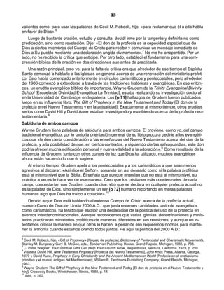 33

valientes como, para usar las palabras de Cecil M. Robeck, hijo, «para reclamar que él o ella habla
en favor de Dios».6
   Luego de bastante oración, estudio y consulta, decidí irme por la tangente y definirla no como
predicación, sino como revelación. Dije: «El don de la profecía es la capacidad especial que da
Dios a ciertos miembros del Cuerpo de Cristo para recibir y comunicar un mensaje inmediato de
Dios a Su pueblo mediante una declaración ungida divinamente».7 No me he arrepentido. Por un
lado, no he recibido la crítica que anticipé. Por otro lado, establecí el fundamento para una com-
prensión bíblica de la oración en dos direcciones aun antes de practicarla.
    Una razón principal, creo yo, para la falta de crítica era que alrededor de ese tiempo el Espíritu
Santo comenzó a hablarle a las iglesias en general acerca de una renovación del ministerio proféti-
co. Esto había comenzado anteriormente en círculos carismáticos y pentecostales, pero alrededor
del 1980 comenzó a extenderse a través de las tradiciones históricas y evangélicas. En ese enton-
ces, un erudito evangélico bíblico de importancia, Wayne Grudem de la Trinity Evangelical Divinity
School [Escuela de Divinidad Evangélica La Trinidad], estaba realizando su investigación doctoral
en la Universidad de Cambridge en Inglaterra. Los [p 71] hallazgos de Grudem fueron publicados
luego en su influyente libro, The Gift of Prophecy in the New Testament and Today [El don de la
profecía en el Nuevo Testamento y en la actualidad]. Exactamente al mismo tiempo, otros eruditos
serios como David Hill y David Aune estaban investigando y escribiendo acerca de la profecía neo-
testamentaria.8
Sabiduría de ambos campos
Wayne Grudem tiene palabras de sabiduría para ambos campos. El proviene, como yo, del campo
tradicional evangélico, por lo tanto la orientación general de su libro procura pedirle a los evangéli-
cos que «le den cierta consideración a las enseñanzas del Nuevo Testamento acerca del don de la
profecía, y a la posibilidad de que, en ciertos contextos, y siguiendo ciertas salvaguardias, este don
podría ofrecer mucha edificación personal y nueva vitalidad a la adoración».9 Como resultado de la
influencia de Grudem, junto con otros puntos de luz que Dios ha utilizado, muchos evangélicos
ahora están haciendo lo que él sugiere.
    Al mismo tiempo, Grudem apela a los pentecostales y a los carismáticos a que sean menos
agresivos al declarar: «Así dice el Señor», sonando sin así desearlo como si la palabra profética
está al mismo nivel que la Biblia. Él señala que aunque enseñan que no está al mismo nivel, su
práctica a veces lo hace ver de esa manera. Creo que los cristianos más concienzudos de cada
campo concordarían con Grudem cuando dice: «Lo que se declara en cualquier profecía actual no
es la palabra de Dios, sino simplemente un ser [p 72] humano reportando en meras palabras
humanas algo que Dios ha traído a colación».10
    Debido a que Dios está hablando al extenso Cuerpo de Cristo acerca de la profecía actual,
nuestro Curso de Oración Unida 2000 A.D., que junta enormes cantidades tanto de evangélicos
como carismáticos, ha tenido que escribir una declaración de la política del uso de la profecía en
eventos interdenominacionales. Aunque reconocemos que varias iglesias, denominaciones y minis-
terios practicarán ministerios proféticos de maneras diferentes en sus reuniones, y aunque no in-
tentamos criticar la manera en que otros lo hacen, a pesar de ello requerimos normas para mante-
ner la armonía cuando estamos orando todos juntos. He aquí la política del 2000 A.D.:

6
  Cecil M. Robeck, hijo, «Gift of Prophecy» [Regalo de profecía], Dictionary of Pentecostal and Charismatic Movements,
Stanley M. Burgess y Gary B. McGee, eds., Zondervan Publishing House, Grand Rapids, Michigan, 1988, p. 738.
7
  C. Peter Wagner, Your Spiritual Gifts Can Help Your Church Grow, Regal Books, Ventura, California, 1979, p. 259.
8
  Véase a David Hill, New Testament Prophecy [Profecía del Nuevo Testamento], John Knox Press, Atlanta, Georgia,
1979 y David Aune, Prophecy in Early Christianity and the Ancient Mediterranean World [Profecía en el cristianismo
primitivo y el mundo antiguo del Mediterráneo], William B. Eerdmans Publishing Company, Grand Rapids, Michigan,
1983.
9
  Wayne Grudem The Gift of Prophecy in the New Testament and Today [El don de profecía en el Nuevo Testamento y
hoy], Crossway Books, Westchester, Illinois, 1988, p. 14.
10
   Ibid., p. 262.
 