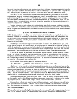 35

tan cerca a la misma de esta manera. Al observar a Cindy, noté que ella estaba siguiendo todas las
reglas que había detallado Bill Hamon. Por un lado, insistió en que se grabaran todas sus profecías
para que no hubiera duda alguna en cuanto a lo que ella sentía que Dios le estaba diciendo.
    El resultado de este ministerio fue verdaderamente sorprendente, y hasta hoy muchos de los
que asistieron registran cambios importantes en sus vidas a partir de ese retiro. Transcribimos y
publicamos las profecías en nuestro boletín Body Life [Vida del cuerpo], y en subsiguientes publi-
caciones muchos miembros de la clase expresaron testimonios de sanidad en sus vidas. Una pro-
fecía que Doris y yo recordaremos por mucho tiempo fue la sanidad de algunas adicciones cróni-
cas en nuestro sobrino, Jon Mueller.
    Para ese entonces no sólo estaba convencido de que la profecía personal estaba en vigencia,
sino que también me sentía a gusto en contextos ministeriales en los que se estaba utilizando. Uno
de las experiencias personales más notables que he tenido con la profecía ocurrió unos pocos me-
ses después.
                        [p 75] PELIGRO ESPIRITUAL PARA UN SEMINARIO
Había ido a otro estado para dirigir una conferencia anual ministerial en un importante seminario
teológico. Mientras un profesor y su esposa me conducían desde el aeropuerto al seminario, me
contaron de un sorprendente avivamiento espiritual que había estado ocurriendo en el seminario
por meses. Me regocijé con ellos, aunque sentí unas cuantas señales amarillas de alarma en mi
mente de vez en cuando.
    A medida que comencé a recoger más información, me alarmé más. Se hizo claro que, junto
con el gran movimiento del Espíritu Santo, se había lanzado un ataque de alto nivel del mundo in-
visible de las tinieblas contra el seminario, indudablemente para segar el floreciente reavivamiento
antes de que pudiera adquirir ímpetu. Los detalles serían confidenciales, pero fue lo más cercano
que he visto a una materialización en la vida real del libro de Peretti, Esta patente oscuridad.
    En una de las noches, el presidente del seminario, a quien llamaré Charles, me invitó a cenar
con él y su esposa. Hacía años que nos conocíamos, así que no necesitábamos invertir mucho
tiempo con los formalismos de presentación. La conversación pasó rápidamente a las actividades
espirituales, tanto buenas como malas, en el recinto y se aclaró el panorama en mi mente. Luego
de escuchar a Charles por casi una hora dije:
   —¿Por qué me estás dicíendo esto? ¿Deseas mi consejo?
   —Sí—dijo Carlos—, ¿qué harías si estuvieras en una situación como esta?
    —Carlos, tú y varios miembros de la facultad están atrapados en un conflicto espiritual de alto
nivel para el cual ninguno de ustedes tiene las herramientas para manejarlos adecuadamente. Esto
es mucho lío para ustedes. Yo mismo no tengo las herramientas; todo esto me resulta bastante
nuevo. Pero si estuviera en tu situación, sé exactamente lo que haría: llamaría a Cindy Jacobs—le
dije—. Luego le expliqué quién era Cindy y el enfoque de su [p 76] ministerio Generales de Inter-
cesión. Charles me preguntó si podía llamarla por teléfono para ver si podía ayudar.
   Cuando llegué a mi cuarto luego de la cena, llamé a Doris, mi esposa, quien se enojó mucho
con los detalles que le relaté. Ella concordó conmigo en que el seminario verdaderamente estaba
en peligro espiritual, y estaba airada conque el malo empleara tácticas tan perversas.
   Entonces llamé a Cindy y le relaté la historia. Ella accedió para que le diera permiso a Charles
para que la llamara; él la llamó, y hablaron por una hora. La llamada fue un momento culminante
para este presidente de seminario, y una experiencia personal profundamente conmovedora.
«Su nombre es Charles»
Mi tercera llamada fue para Cathy Schaller, que era la intercesora I-1 de Doris y yo en aquel enton-
ces. Aquí es donde la oración en dos direcciones o escuchar la voz de Dios entra en escena.
 