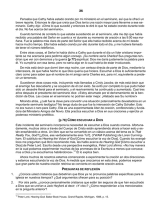 36

         Pensaba que Cathy había estado orando por mi ministerio en el seminario, así que le ofrecí un
     breve reporte. Entonces le dije que creía que Dios tenía una razón mayor para llevarme a ese se-
     minario. Cathy dijo: «Dime lo que sucedió y entonces te diré lo que he estado orando durante todo
     el día. No fue acerca del seminario».
         Cuando terminé de contarle lo que estaba sucediendo en el seminario, ella me dijo que había
     recibido una palabra del Señor en cuanto a mí durante su momento de oración a las 9:00 esa ma-
     ñana. Fue la palabra más clara de parte del Señor que ella había recibido acerca de mí desde
     hacía mucho tiempo. Ella había estado orando por ello durante todo el día, y me hubiera llamado
     de tener el número telefónico.
         Entre otras cosas, el Señor le había dicho a Cathy que durante el día un líder cristiano impor-
     tante se me acercaría para pedirme algún consejo. ¡Su nombre sería Charles! Sus preguntas ten-
     drían que ver con demonios y la guerra [p 77] espiritual. Dios me daría justamente la palabra para
     él. Yo cumpliría con esa tarea, pero no sería algo en lo cual habría de estar involucrado.
         De más está decir que dormí bien esa noche, con certeza directa de parte de Dios, mediante la
     intercesora, de que había hecho lo que Dios quería que hiciera. Escuchar a Dios lo suficientemente
     claro como para saber que el nombre de mi amigo sería Charles era, para mí, equivalente a prede-
     cir un terremoto.
         Sucedieron otras cosas más, incluyendo más llamadas a Cindy Jacobs; de más está decir que
     el enemigo fue descubierto y se ocuparon de él con éxito. Se evitó por completo lo que pudo haber
     sido un desastre literal para el seminario, y el reavivamiento ha continuado y aumentado. Casi tres
     años después el presidente del seminario dice: «Estoy abrumado por el derramamiento de la ben-
     dición de Dios. Las cosas en el seminario no podrían estar mejor. ¡Alabado sea Su nombre!»
        Mirando atrás, ¿cuál fue la clave para convertir una situación potencialmente devastadora en un
     importante seminario teológico? No tengo duda de que fue la intercesión de Cathy Schaller. Esto
     no era nuevo o raro para Cathy. Ella es una experimentada líder de oración, conferencista y funda-
     dora del Ministerio Amigos del Novio. Ella practica escuchar a Dios en sus oraciones y ejercita un
     poderoso ministerio profético.
                                             [p 78] CÓMO ESCUCHAR A DIOS
     Este incidente del seminario incorpora la necesidad de escuchar a Dios cuando oramos. Afortuna-
     damente, muchos otros a través del Cuerpo de Cristo están aprendiendo ahora a hacer esto y es-
     tán enseñándolo a otros. Un libro que se ha convertido en un clásico acerca del tema es Is That
     Really You, God? [¿Dios, ese verdaderamente eres Tú?], (YWAM Publishing) de Loren Cunning-
     ham. El subtítulo es Hearing the Voice of God [Cómo escuchar la voz de Dios]. Cuando los evangé-
     licos me preguntan qué libro recomiendo más, les hablo acerca de Hearing God [Cómo escuchar a
     Dios] de Peter Lord. Escrito desde una perspectiva evangélica, Peter Lord afirma: «No hay manera
     en la cual podamos experimentar muchas de las promesas de la Escritura a menos que conozca-
     mos a Dios y le escuchemos hablándonos».12 Él lo explica bien.
        Ahora muchos de nosotros estamos comenzando a experimentar la oración en dos direcciones
     y estamos escuchando la voz de Dios. A medida que crezcamos en esta área, podemos esperar
     que gran parte de nuestra oración retórica se convierta en excitante oración activa.
                                                PREGUNTAS DE REFLEXIÓN
1.      ¿Conoce usted cristianos que debatirían que Dios ya no pronuncia palabras específicas para la
     iglesia en nuestros tiempos? ¿Qué argumentos ofrecen para su posición?
2.     Por otra parte, ¿conoce personalmente cristianos que están tan seguros de que han escuchado
     a Dios que se unirían a Jack Hayford al decir: «Y cito»? ¿Cómo responderían a los mencionados
     en la pregunta anterior?

     12
          Peter Lord, Hearing God, Baker Book House, Grand Rapids, Michigan, 1988, p. 15.
 