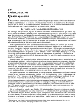 38

[p 81]
CAPÍTULO CUATRO
Iglesias que oran
E     N EL CAPÍTULO 2, MENCIONÉ QUE ESTIMO QUE entre las iglesias que crecen, el ministerio de oración
en 95 de cada 100 casos es poco más o menos como el ministerio de oración de las docenas de
iglesias que no crecen en la misma comunidad. Hasta ahora no se ha hallado una correlación es-
tadística entre la oración y el promedio de crecimiento de las iglesias.
                         LA PRIMERA CLAVE PARA EL CRECIMIENTO ECLESIÁSTICO
Sin embargo, más que nunca, algunos de los más destacados pastores de iglesias que crecen hoy
en día afirman la importancia de la oración, no simplemente como retórica sino como acción, [p 82]
para el crecimiento de sus iglesias. Por ejemplo, cuando John Maxwell, pastor de la Iglesia Wesle-
yana Skyline en San Diego, California, que hace poco adquirió casi 58 hectáreas para sus nuevas
instalaciones, les habla a los pastores acerca de «Las seis claves para el crecimiento de la igle-
sia», la primera es la oración. Maxwell dice: «Cada vez que he tenido un adelanto en el crecimiento
y la vida de mi iglesia, ha sido a raíz de la oración intencional».
   Bob Logan es conocido entre los líderes eclesiásticos a través del país como lo que muchos
consideran el principal experto actual en la plantación de iglesias nuevas. Es un experimentado
plantador de iglesias, habiendo comenzado una que creció hasta 1.200 y otras numerosas iglesias
en el proceso. Ahora se dedica a tiempo completo a la consulta, investigación, la enseñanza y la
supervisión de plantación de iglesias. Cuando le habla a líderes eclesiásticos, bosqueja «Las siete
cosas más importantes que he aprendido acerca de la plantación de iglesias». La primera es la
oración. Él dice: «Concuerdo con E.M. Bounds quien dice: “La oración no es la preparación para la
batalla; es la batalla”».
    George Barna, hoy por hoy uno de los observadores más agudos en cuanto a las tendencias en
las iglesias y la sociedad, investigó recientemente lo que denomina «iglesias amistosas». Identificó
una cantidad de iglesias que sobresalieron sobre el resto debido a la extraordinaria vitalidad de la
congregación y su impacto positivo sobre la comunidad circundante. Entonces enumera las carac-
terísticas que tienen estas iglesias en común. Encontró que la oración era la piedra angular del mi-
nisterio de todas. «El llamado a la oración», dice Barna, «fue el grito de batalla de la congregación:
reunió las tropas. Estas personas comprendieron el poder de la oración».1
   La Iglesia Wesleyana, una denominación de tamaño mediano, experimentó una nivelación en el
número de sus miembros desde el 1982 hasta el 1990. Sin embargo, en 1991 y 1992 la asistencia
aumentó un 10%, y plantaron más [p 83] iglesias que en ningún otro año desde la década de los
sesenta. Su director de «Evangelismo y Crecimiento Eclesiástico», Marlin Mull, dice:
Atribuimos este adelanto en 1989 al comienzo de un énfasis anual durante cuaresma llamado «Cuarenta
días de oración y ayuno». Las iglesias involucradas en ese programa, o alguna modificación del mismo,
dirigieron el camino en el evangelismo y el crecimiento eclesiástico. El año pasado más de 1.200 de nues-
tras 1.700 iglesias participaron. La oración y el crecimiento eclesiástico sugieren gemelos siameses. No
puede tener uno sin llegar a tener el otro.2
    En mi «estimación», accedí a que 5 de las 100 iglesias pudieran tener un ministerio de oración
vivo y dinámico. Esas son las que estoy describiendo en este capítulo. Son ejemplos que las otras
95, al menos la mayoría de ellas, anhelan seguir. Son iglesias como el Centro de Vida Cristiana de
Waymon Rodgers, que mencioné anteriormente. Rodgers dice: «El ministerio de oración es el más
importante en la iglesia. La oración crea la atmósfera y ata los poderes de las tinieblas para que el

1
    George Barna, User Friendly Churches [Iglesias amistosas], Regal Books, Ventura, California, 1991, p. 116.
2
    Marlin Mull, carta personal a C. Peter Wagner, 25 de enero de 1993.
 