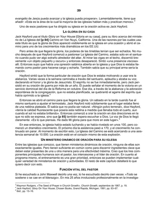 39

evangelio de Jesús pueda avanzar y la iglesia pueda prosperar». Lamentablemente, tiene que
añadir: «Esta es la área de la cual la mayoría de las iglesias hablan más y practican menos».3
    Uno de esos pastores que ha dirigido su iglesia en la oración activa es Jack Hayford.
                                         LA GLORIA EN SU CASA
Jack Hayford usa el título Glory on Your House [Gloria en su casa], para su libro acerca del ministe-
rio de La Iglesia del [p 84] Camino en Van Nuys, California. Una de las razones por las cuales usa
este título es que la gloria de Dios apareció visiblemente en la iglesia en una ocasión y abrió el ca-
mino para uno de los crecimientos más dramáticos en los EE.UU.
     Pero antes de que llegara la gloria, los poderes de las tinieblas tenían que ser echados. No mu-
cho después de que Hayford comenzó a pastorear La Iglesia del Camino, estaba solo en el santua-
rio cuando pudo ver algo extraño alrededor del altar. Al mirar las vigas en el techo, discernió bre-
vemente «un objeto pequeño y oscuro» y entonces desapareció. Sintió «una presencia viscosa»
allí. Entonces supo que había una opresión satánica abierta en la iglesia y que Dios lo estaba lla-
mando como pastor para hacerse cargo y echarla. También sabía que su principal arma sería la
oración.
    Hayford sintió que la forma particular de oración que Dios le estaba motivando a usar era la
alabanza. Varias veces a la semana caminaba a través del santuario, aplaudía y alzaba su voz,
declarando el honor y la gloria de Jesucristo. El espíritu no se fue inmediatamente, pero Jack per-
sistió en su oración de guerra por más de un año. Él puede señalar el momento de la victoria en un
servicio dominical del día de la Reforma en octubre. Ese día, a través de la alabanza y la adoración
espontánea de la congregación, que no estaba planificada, se quebrantó el agarre del espíritu que
había oprimido a la iglesia.4
    Entonces se abrió el camino para que llegara la gloria. Un sábado en la tarde cuando fue al
mismo santuario a ajustar el termostato, Jack Hayford notó súbitamente que el lugar estaba lleno
de una neblina plateada. Él sabía que no podía ser natural. «Ningún polvo terrenal», dice Hayford,
«tenía la calidad fluorescente que poseía esta neblina a medida que llenaba todo el cuarto, aun
cuando el sol no estaba brillando». Entonces comenzó a orar la oración en dos direcciones en la
que no sólo se expresa, sino que [p 85] también espera escuchar a Dios. La voz de Dios le llegó
claramente: «Es lo que piensas. He dado Mi gloria para que more en este lugar».5
    En ese entonces, la iglesia había estado luchando y se había nivelado en unos 100, pero co-
menzó un dramático crecimiento. El próximo día la asistencia pasó a 170, y el crecimiento ha con-
tinuado sin parar. Al momento de escribir esto, La Iglesia del Camino se está acercando a una asis-
tencia semanal de 10.000. La oración está en el corazón mismo de esta explosión.
                      UN MINISTERIO DINÁMICO DE ORACIÓN PARA SU IGLESIA
Entre las iglesias que conozco, que tienen ministerios dinámicos de oración, ninguna de ellas son
exactamente iguales. Pero tienen suficiente en común como para discernir ingredientes clave que
deben estar presentes de una u otra manera para una efectividad máxima. Creo que los tres com-
ponentes principales humanos son el pastor, los intercesores y el líder de oración. En cuanto al
programa mismo, el entrenamiento es una gran prioridad, entonces se pueden implementar cual-
quier variedad de ministerios de oración y actividades. El resto de este capítulo detallará lo que
quiero decir con esto.
                                      FUNCIÓN VITAL DEL PASTOR
Si he escuchado a John Maxwell decirlo una vez, lo he escuchado decirlo cien veces: «Todo se
sostiene o se cae en el liderazgo». En mis 25 años involucrado profesionalmente en la investiga-

3
  Waymon Rodgers, «The Seed of Prayer in Church Growth», Church Growth, septiembre de 1987, p. 19.
4
  Jack Hayford, Glory On Your House, Chosen Books, Grand Rapids, Michigan, 1991, pp. 63–67.
5
  Ibid., pp. 13–16.
 