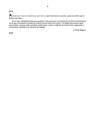 4

[p 7]

A  LGUIEN QUE LEYÓ ESTA OBRA DIJO: «DE TODA LA   serie Guerrero en oración, ¡este es el libro que el
diablo más odia!»
   Así lo creo. Indudablemente que ayudará a más personas a involucrarse de forma más personal
en el gran movimiento mundial de oración que los otros tres juntos. Y el diablo tiene buena razón
para odiarlo, ¡porque sabe qué daño puede hacer y hará un ejército de oración bien organizado y
sumamente motivado a su dominio de maldad!
                                                                                    C. Peter Wagner
[p 8]
 