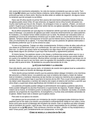 40

ción acerca del crecimiento eclesiástico, he visto de manera consistente que esto es cierto. Tam-
bién he [p 86] hallado que muchos líderes cristianos, tanto clérigos como laicos, desean de manera
profunda que esto no fuera cierto. Muchos de ellos están en estado de negación; de alguna mane-
ra reclaman que tal concepto no es bíblico.
   Hace casi 20 años escribí mi primer libro acerca del crecimiento eclesiástico estadounidense,
Su iglesia puede crecer (Clie). En ese entonces, la negación de la crítica función del pastor era
mucho más fuerte que hoy en día. Empero, me arriesgué e incluí un capítulo, «Pastor, ¡no tema al
poder!» Sugería que el pastor era la primer señal vital de una iglesia saludable. Algunos aceptaron
este hecho más fácilmente que otros.
    No es difícil comprender por qué algunos no desearían admitir que todo se sostiene o se cae en
base al liderazgo. Los pastores de iglesias que están creciendo dinámicamente son adecuadamen-
te modestos, y no desean tomar crédito excesivo por su éxito. No desean ser colocados sobre un
pedestal por encima de compañeros ministros que no están viendo un crecimiento similar en sus
iglesias. Tampoco desean menospreciar la función que los líderes laicos y los obreros tienen en la
vida y el crecimiento de su iglesia. Y no hace falta decir que los pastores de iglesias estancadas o
decadentes preferirían que no se les echara la culpa.
   Yo amo a los pastores. Trabajo con ellos constantemente. Entreno a miles de ellos cada año en
mis clases en el Seminario Fuller y en conferencias. Sé cuán duro trabajan y cuán dedicados a
Dios son. Lo último que quiero hacer es recargarlos con algo mayor de lo que puedan llevar. No
tengo deseo alguno de contribuir a que haya más frustración y agotamiento pastoral.
   Al mismo tiempo, los pastores vienen a mis clases y conferencias porque saben que no voy a
dorarles la píldora. Ellos saben que lo que les digo será el ajuste más preciso que pueda realizar
en cuanto a la realidad del momento. Muchos tienen conmigo la ambigua relación que tengo con mi
dentista. Cada vez que lo veo me hiere, pero me agradan los resultados a largo plazo y me percato
de que vale la pena el dolor. Mi dentista es una parte bienvenida de mi vida.
                                [p 87] LOS PASTORES Y LA ORACIÓN
Casi odio decirlo, pero creo que es cierto: el ministerio de oración de la iglesia local se sostendrá o
sucumbirá en base a la función de liderazgo del pastor.
    Temo decirlo porque también enseño que los pastores deben delegar ministerio a los miembros
del personal y a líderes laicos. Los pastores que usan el sistema del ovejero y tratan de realizar
todo el ministerio y mantener relaciones de tipo familiar con todos los miembros de su iglesia están
condenados a permanecer bajo lo que llamo la barrera de los 200. Para cruzar la barrera los pasto-
res deben estar dispuestos a cambiar del sistema del ovejero al sistema del ranchero y permitir que
otros dirijan y supervisen áreas significativas del ministerio en sus congregaciones.
    Los pastores principales pueden delegar la administración de la iglesia a pastores ejecutivos.
Estos pueden delegarle los asuntos financieros a supervisores de negocios. Pueden delegar el mi-
nisterio de la música, el ministerio juvenil, la educación cristiana, la visitación, las bodas, el cuidado
pastoral, los programas de mayordomía, el evangelismo y muchas otras actividades semanales de
la iglesia. Deben hacer esto si desean que la iglesia crezca.
   Pero esto no se aplica a la oración.
    Las iglesias que he encontrado con ministerios de oración congregacionales dinámicos tienen
pastores que le han dado a la oración una prioridad lo suficientemente visible en sus vidas y minis-
terios como para asumir el liderazgo del ministerio de oración. Esto no significa que ellos cometen
todo el ministerio de oración. Lejos de eso. Pero se hacen responsables por la cantidad y calidad
de oración en su [p 88] iglesia. Todo comienza y termina con ellos. ¿Acaso no hay excepciones a
esto? Unas pocas; pero verdaderamente son excepciones, no la regla.
                            CÓMO SE MODELA LA ORACIÓN EN SKYLINE
 