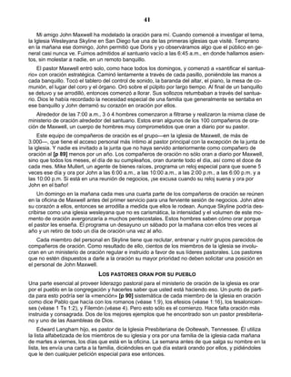 41

    Mi amigo John Maxwell ha modelado la oración para mí. Cuando comencé a investigar el tema,
la Iglesia Wesleyana Skyline en San Diego fue una de las primeras iglesias que visité. Temprano
en la mañana ese domingo, John permitió que Doris y yo observáramos algo que el público en ge-
neral casi nunca ve. Fuimos admitidos al santuario vacío a las 6:45 a.m., en donde hallamos asien-
tos, sin molestar a nadie, en un remoto banquillo.
    El pastor Maxwell entró solo, como hace todos los domingos, y comenzó a «santificar el santua-
rio» con oración estratégica. Caminó lentamente a través de cada pasillo, poniéndole las manos a
cada banquillo. Tocó el tablero del control de sonido, la baranda del altar, el piano, la mesa de co-
munión, el lugar del coro y el órgano. Oró sobre el púlpito por largo tiempo. Al final de un banquillo
se detuvo y se arrodilló, entonces comenzó a llorar. Sus sollozos retumbaban a través del santua-
rio. Dios le había recordado la necesidad especial de una familia que generalmente se sentaba en
ese banquillo y John derramó su corazón en oración por ellos.
   Alrededor de las 7:00 a.m., 3 ó 4 hombres comenzaron a filtrarse y realizaron la misma clase de
ministerio de oración alrededor del santuario. Estos eran algunos de los 100 compañeros de ora-
ción de Maxwell, un cuerpo de hombres muy comprometidos que oran a diario por su pastor.
    Este equipo de compañeros de oración es el grupo—en la iglesia de Maxwell, de más de
3.000—, que tiene el acceso personal más íntimo al pastor principal con la excepción de la junta de
la iglesia. Y nadie es invitado a la junta que no haya servido anteriormente como compañero de
oración al [p 89] menos por un año. Los compañeros de oración no sólo oran a diario por Maxwell,
sino que todos los meses, el día de su cumpleaños, oran durante todo el día, así como el doce de
cada mes. Mike Mullert, un agente de bienes raíces, programa un reloj especial para que suene 5
veces ese día y ora por John a las 6:00 a.m., a las 10:00 a.m., a las 2:00 p.m., a las 6:00 p.m. y a
las 10:00 p.m. Si está en una reunión de negocios, ¡se excusa cuando su reloj suena y ora por
John en el baño!
    Un domingo en la mañana cada mes una cuarta parte de los compañeros de oración se reúnen
en la oficina de Maxwell antes del primer servicio para una ferviente sesión de negocios. John abre
su corazón a ellos, entonces se arrodilla a medida que ellos le rodean. Aunque Skyline podría des-
cribirse como una iglesia wesleyana que no es carismática, la intensidad y el volumen de este mo-
mento de oración avergonzaría a muchos pentecostales. Estos hombres saben cómo orar porque
el pastor les enseña. Él programa un desayuno un sábado por la mañana con ellos tres veces al
año y un retiro de todo un día de oración una vez al año.
    Cada miembro del personal en Skyline tiene que reclutar, entrenar y nutrir grupos parecidos de
compañeros de oración. Como resultado de ello, cientos de los miembros de la iglesia se involu-
cran en un ministerio de oración regular e instruido a favor de sus líderes pastorales. Los pastores
que no estén dispuestos a darle a la oración su mayor prioridad no deben solicitar una posición en
el personal de John Maxwell.
                              LOS PASTORES ORAN POR SU PUEBLO
Una parte esencial al proveer liderazgo pastoral para el ministerio de oración de la iglesia es orar
por el pueblo en la congregación y hacerles saber que usted está haciendo eso. Un punto de parti-
da para esto podría ser la «mención» [p 90] sistemática de cada miembro de la iglesia en oración
como dice Pablo que hacía con los romanos (véase 1:9), los efesios (véase 1:16), los tesalonicen-
ses (véase 1 Ts 1:2), y Filemón (véase 4). Pero esto sólo es el comienzo. Hace falta oración más
instruida y consagrada. Dos de los mejores ejemplos que he encontrado son un pastor presbiteria-
no y uno de las Asambleas de Dios.
     Edward Langham hijo, es pastor de la Iglesia Presbiteriana de Ooltewah, Tennessee. Él utiliza
la lista alfabetizada de los miembros de su iglesia y ora por una familia de la iglesia cada mañana
de martes a viernes, los días que está en la oficina. La semana antes de que salga su nombre en la
lista, les envía una carta a la familia, diciéndoles en qué día estará orando por ellos, y pidiéndoles
que le den cualquier petición especial para ese entonces.
 