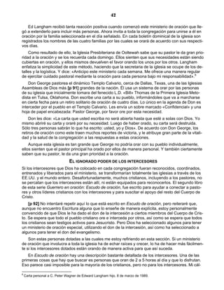 42

   Ed Langham recibió tanta reacción positiva cuando comenzó este ministerio de oración que lle-
gó a extenderlo para incluir más personas. Ahora invita a toda la congregación para unirse a él en
oración por la familia seleccionada en el día señalado. En cada boletín dominical de la iglesia son
registrados los nombres de las cuatro familias por las cuales se orará de acuerdo con sus respecti-
vos días.
    Como resultado de ello, la Iglesia Presbiteriana de Ooltewah sabe que su pastor le da gran prio-
ridad a la oración y se los recuerda cada domingo. Ellos sienten que sus necesidades están siendo
cubiertas en oración, y ellos mismos devuelven el favor orando los unos por los otros. Langham
enfatiza la simplicidad de este método, haciendo que la secretaria de la iglesia se ocupe de los de-
talles y la logística. Y dice: «Anticipo este ministerio cada semana. Me ofrece una manera regular
de ejercitar cuidado pastoral mediante la oración para cada persona bajo mi responsabilidad».6
    Don George pastorea el dinámico Templo Calvario, cerca de Dallas, Texas, una de las Iglesias
Asambleas de Dios más [p 91] grandes de la nación. Él usa un sistema de orar por las personas
de su iglesia que inicialmente tomara del fenecido L.D. «Bill» Thomas de la Primera Iglesia Meto-
dista en Tulsa, Oklahoma. Don escribe una carta a su pueblo, informándoles que va a marcharse
en cierta fecha para un retiro solitario de oración de cuatro días. Lo único en la agenda de Don es
interceder por el pueblo en el Templo Calvario. Les envía un sobre marcado «Confidencial» y una
hoja de papel encabezada: Pastor George, por favor ore por esta necesidad.
    Don les dice: «La carta que usted escriba no será abierta hasta que esté a solas con Dios. Yo
mismo abriré su carta y oraré por su necesidad. Luego de haber orado, su carta será destruida.
Sólo tres personas sabrán lo que ha escrito: usted, yo y Dios». De acuerdo con Don George, los
retiros de oración como este traen muchos reportes de victoria, y le atribuye gran parte de la vitali-
dad y la salud de la congregación a las respuestas a estas oraciones.
    Aunque esta iglesia es tan grande que George no podría orar con su pueblo individualmente,
ellos sienten que el pastor principal ha orado por ellos de manera personal. Y también ciertamente
saben que su pastor, le da una gran prioridad a la oración.
                               EL IGNORADO PODER DE LOS INTERCESORES
Si los intercesores que Dios ha colocado en cada congregación fueran reconocidos, coordinados,
entrenados y liberados para el ministerio, se transformarían totalmente las iglesias a través de los
EE.UU. y el mundo entero. Desafortunadamente, muchos cristianos, incluyendo a los pastores, no
se percatan que los intercesores están allí, ni están equipados para reconocerlos. El segundo libro
de esta serie Guerrero en oración: Escudo de oración, fue escrito para ayudar a conectar a pasto-
res y otros líderes cristianos con los intercesores y para suscitar el apoyo del resto del Cuerpo de
Cristo.
    [p 92] No intentaré repetir aquí lo que está escrito en Escudo de oración, pero reiteraré que,
aunque no encuentro Escritura alguna que lo enseñe de manera explícita, estoy personalmente
convencido de que Dios le ha dado el don de la intercesión a ciertos miembros del Cuerpo de Cris-
to. Se espera que todo el pueblo cristiano ore e interceda por otros, así como se espera que todos
los cristianos sean testigos activos para Jesucristo. Pero Dios ha seleccionado algunos para tener
un ministerio de oración especial, utilizando el don de la intercesión, así como ha seleccionado a
algunos para tener el don del evangelismo.
    Son estas personas dotadas a las cuales me estoy refiriendo en esta sección. Si un ministerio
de oración que involucra a toda la iglesia ha de echar raíces y crecer, lo ha de hacer más fácilmen-
te si los intercesores dotados están orando de manera activa para que así suceda.
   En Escudo de oración hay una descripción bastante detallada de los intercesores. Una de las
primeras cosas que hay que buscar es personas que oran de 2 a 5 horas al día y que lo disfrutan.
Eso parece casi imposible para la mayoría de los cristianos, pero no para los intercesores. Mi cál-

6
    Carta personal a C. Peter Wagner de Edward Langham hijo, 8 de marzo de 1989.
 