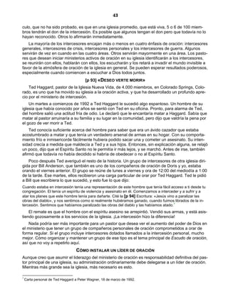 43

culo, que no ha sido probado, es que en una iglesia promedio, que está viva, 5 o 6 de 100 miem-
bros tendrán el don de la intercesión. Es posible que algunos tengan el don pero que todavía no lo
hayan reconocido. Otros lo afirmarán inmediatamente.
    La mayoría de los intercesores encajan más o menos en cuatro énfasis de oración: intercesores
generales, intercesores de crisis, intercesores personales y los intercesores de guerra. Algunos
servirán de vez en cuando en las cuatro áreas. Otros servirán mayormente en una área. Los pasto-
res que desean iniciar ministerios activos de oración en su iglesia identificarán a los intercesores,
se reunirán con ellos, hablarán con ellos, los escucharán y los retará a invadir el mundo invisible a
favor de la atmósfera de oración de la iglesia en general. Se pueden esperar resultados poderosos,
especialmente cuando comiencen a escuchar a Dios todos juntos.
                                        [p 93] «DESEO VERTE MORIR»
    Ted Haggard, pastor de la Iglesia Nueva Vida, de 4.000 miembros, en Colorado Springs, Colo-
rado, es uno que ha movido su iglesia a la oración activa, y que ha desarrollado un profundo apre-
cio por el ministerio de intercesión.
    Un martes a comienzos de 1992 a Ted Haggard le sucedió algo espantoso. Un hombre de su
iglesia que había conocido por años se sentó con Ted en su oficina. Pronto, para alarma de Ted,
del hombre salió una actitud fría de odio. Le declaró que le encantaría matar a Haggard. Sabía que
matar al pastor arruinaría a su familia y su lugar en la comunidad, pero dijo que valdría la pena por
el gozo de ver morir a Ted.
    Ted conocía suficiente acerca del hombre para saber que era un ávido cazador que estaba
acostumbrado a matar y que tenía un verdadero arsenal de armas en su hogar. Con su comporta-
miento frío e inmisericorde fácilmente hubiera podido sacar una y cometer un asesinato. Su inten-
sidad crecía a medida que maldecía a Ted y a sus hijos. Entonces, sin explicación alguna, se relajó
un poco, dijo que el Espíritu Santo no le permitía ir más lejos, y se marchó. Antes de irse, también
afirmó que todavía no había decidido si habría de obedecer o no al Espíritu Santo.
    Poco después Ted averiguó el resto de la historia. Un grupo de intercesores de otra iglesia diri-
gida por Bill Anderson, que también es uno de los compañeros de oración de Doris y yo, estaba
orando el viernes anterior. El grupo se reúne de lunes a viernes y ora de 12:00 del mediodía a 1:00
de la tarde. Ese martes, ellos recibieron una carga particular de orar por Ted Haggard. Ted le pidió
a Bill que escribiera lo que sucedió, y esto fue lo que dijo:
Cuando estaba en intercesión tenía una representación de este hombre que tenía fácil acceso a ti desde tu
congregación. El tenía un espíritu de violencia y asesinato en él. Comenzamos a interceder y a sufrir y a
atar los planes que este hombre tenía para dañarte. Cité la [p 94] Escritura: «Jesús vino a paralizar las
obras del diablo», y nos sentimos como si realmente hubiéramos ganado, cuando fuimos librados de la in-
tercesión. Sentimos que habíamos paralizado las obras del diablo y las habíamos atado.7
    El remate es que el hombre con el espíritu asesino se arrepintió. Vendió sus armas, y está asis-
tiendo gozosamente a los servicios de la iglesia. ¡La intercesión hizo la diferencia!
    Nada podría ser más importante para un pastor que desea ver el aumento del poder de Dios en
el ministerio que tener un grupo de compañeros personales de oración comprometidos a orar de
forma regular. Si el grupo incluye intercesores dotados llamados a la intercesión personal, mucho
mejor. Cómo organizar y mantener un grupo de ese tipo es el tema principal de Escudo de oración,
así que no voy a repetirlo aquí.
                                  CÓMO INSTALAR UN LÍDER DE ORACIÓN
Aunque creo que asumir el liderazgo del ministerio de oración es responsabilidad definitiva del pas-
tor principal de una iglesia, su administración ordinariamente debe delegarse a un líder de oración.
Mientras más grande sea la iglesia, más necesario es esto.

7
    Carta personal de Ted Haggard a Peter Wagner, 18 de marzo de 1992.
 