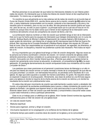 44

        Muchas personas no se percatan de que todos los intercesores dotados no son líderes poten-
    ciales de oración. Es interesante que no todos los líderes de oración tienen el don espiritual de la
    intercesión. Yo mismo soy un ejemplo de esto.
        Yo coordino la que actualmente es la más extensa red de redes de oración en el mundo bajo el
    Curso de Oración Unida 2000 A.D., escribo libros acerca de la oración, enseño [p 95] sobre la ora-
    ción, y estoy totalmente comprometido con la oración, entiendo a los intercesores y los amo y los
    necesito para mi ministerio, pero no soy uno de ellos. Mi vida personal de oración podría ser supe-
    rior, pero de ser así, es sólo un poco superior. La principal razón por la cual veo el fruto en mi mi-
    nisterio es porque Dios me ha dado varios que sí tienen el don espiritual de la intercesión como
    miembros del estrecho círculo de compañeros de oración de Doris y del mío.
         La combinación ideal es nombrar un líder de oración que también tenga el don de la intercesión.
    Esto es lo que he hecho para los equipos de intercesión que trabajan directamente con mi curso de
    oración. Bobbye Byerly de Women’s Aglow [Organización de mujeres Aglow] y Bill Anderson, a
    quien acabo de mencionar, son líderes de un equipo de 60 intercesores para la Red de Guerra Es-
    piritual. Ben Jennings de la Cruzada Estudiantil y Bobbye Byerly dirigen otro equipo de 120 para
    todo el curso. Ellos son responsables por el personal en sus equipos, las agendas, los itinerarios, el
    estilo de oración, la disciplina y resolver los problemas cuando sea necesario. Pero todos se repor-
    tan a mí.
        Es muy importante que una iglesia local tenga un líder de oración designado. Algunas veces es-
    ta persona se le llama coordinador o director de oración. Un número creciente de iglesias están
    abriendo posiciones a tiempo completo en su personal para un pastor de oración o ministerio de
    oración. Concuerdo con Alvin Vander Griend que dice, «Permita que usted y su iglesia tomen la
    oración tan seriamente como toman la educación, la adoración, el compañerismo [p 96] y la evan-
    gelización. El resultante derramamiento de oración enriquecerá todos sus ministerios con la visión
    y el poder de Dios».8
        Los pastores que crean posiciones en el personal o posiciones laicas de liderazgo a un alto ni-
    vel para los líderes de oración envían un fuerte mensaje a través de la congregación de que ella es
    una gran prioridad. La oración, con demasiada frecuencia, es percibida como resultado de ir a la
    iglesia. Es algo que está supuesto a suceder de manera automática. Es gratis. No requiere esfuer-
    zo especial ni espacio en el presupuesto. Obviamente, esa clase de actitud es una fórmula segura
    para una iglesia en donde la mayoría de la charla acerca de la oración es retórica y en donde los
    resultados de la oración son prácticamente nulos.
        En estos días del gran movimiento de oración que está barriendo nuestra nación y alrededor del
    mundo, el surgimiento de excitantes posibilidades para nuevos y vitales ministerios de oración en la
    iglesia es ilimitado. Las iglesias que esperan tener un oído para escuchar lo que el Espíritu está
    diciendo deben tener un líder de oración que esté llamado y comprometido a escuchar estas cosas
    y quien está motivando a otros a participar plenamente.
        Este no es un trabajo para un alfeñique de la iglesia. Alvin Vander Griend nombra las siguientes
    calificaciones para un líder de oración de una iglesia local:
•   Un vida de oración fuerte;
•   Madurez espiritual;
•   Dones para organizar, animar y dirigir en oración;
•   Una buena reputación en la congregación y la confianza de los líderes de la iglesia;
•   Suficiente tiempo para asistir a eventos clave de oración en la iglesia y en la comunidad.9

    8
      Alvin Vander Griend, The Praying Church Sourcebook, Church Development Resources, Grand Rapids, Michigan,
    1990, p. 9.
    9
      Ibid., pp. 5, 6.
 