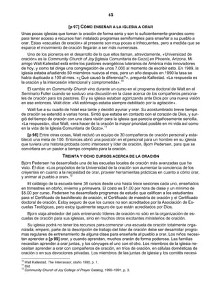 45

                              [p 97] CÓMO ENSEÑAR A LA IGLESIA A ORAR
Unas pocas iglesias que toman la oración de forma seria y son lo suficientemente grandes como
para tener acceso a recursos han instalado programas semiformales para enseñar a su pueblo a
orar. Estas «escuelas de oración» al presente son muy pocas e infrecuentes, pero a medida que se
esparce el movimiento de oración llegarán a ser más numerosas.
    Uno de los pioneros en el desarrollo de lo que ellos llaman, atrevidamente, «Universidad de
oración» es la Community Church of Joy [Iglesia Comunitaria de Gozo] en Phoenix, Arizona. Mi
amigo Walt Kallestad está entre los pastores evangélicos luteranos de América más innovadores
de hoy, y como tal dirige una congregación de unos 7.000 al momento de escribir esto. En 1989, la
iglesia estaba añadiendo 50 miembros nuevos al mes, pero un año después en 1990 la tasa se
había duplicado a 100 al mes. «¿Qué causó la diferencia?», pregunta Kallestad. «La respuesta es
la oración y la intercesión intencional y comprometida».10
    El cambio en Community Church vino durante un curso en el programa doctoral de Walt en el
Seminario Fuller cuando se sostuvo una discusión en la clase acerca de los compañeros persona-
les de oración para los pastores. Él y su iglesia estaban agonizando ante Dios por una nueva visión
en ese entonces. Walt dice: «Mi estómago estaba siempre debilitado por la agitación».
    Walt fue a su cuarto de hotel esa tarde y decidió ayunar y orar. Su acostumbrado breve tiempo
de oración se extendió a varias horas. Sintió que estaba en contacto con el corazón de Dios, y sur-
gió del tiempo de oración con una clara visión para la iglesia que parecía engañosamente sencilla.
«La respuesta», dice Walt, «era hacer de la oración la mayor prioridad posible en mi vida así como
en la vida de la Iglesia Comunitaria de Gozo».11
   [p 98] Entre otras cosas, Walt reclutó un equipo de 30 compañeros de oración personal y esta-
bleció una meta de 100. Entonces abrió una posición en el personal para un hombre en su iglesia
que tuviera una historia probada como intercesor y líder de oración, Bjorn Pedersen, para que se
convirtiera en un pastor a tiempo completo para la oración.
                          TREINTA Y OCHO CURSOS ACERCA DE LA ORACIÓN
Bjorn Pedersen ha desarrollado una de las escuelas locales de oración más avanzadas que he
visto. Él dice: «Los propósitos de la Universidad de la oración son aumentar la conciencia de los
creyentes en cuanto a la necesidad de orar, proveer herramientas prácticas en cuanto a cómo orar,
y animar al pueblo a orar».12
   El catálogo de la escuela tiene 38 cursos desde una hasta trece sesiones cada uno, enseñados
en trimestres en otoño, invierno y primavera. El costo es $1.00 por hora de clase y un mínimo de
$5.00 por curso. Pedersen ha desarrollado programas de estudio que califican a los estudiantes
para el Certificado de bachillerato de oración, el Certificado de maestría de oración y el Certificado
doctoral de oración. Estoy seguro de que los cursos no son acreditados por la Asociación de Es-
cuelas Teológicas, pero estoy igualmente seguro de que están acreditados por Dios.
   Bjorn viaja alrededor del país entrenando líderes de oración no sólo en la organización de es-
cuelas de oración para sus iglesias, sino en muchos otros excitantes ministerios de oración.
   Su iglesia podrá no tener los recursos para comenzar una escuela de oración totalmente orga-
nizada; empero, parte de la descripción de trabajo del líder de oración debe ser desarrollar progra-
mas regulares de entrenamiento de alguna clase para enseñarle al pueblo a orar. Los niños necesi-
tan aprender a [p 99] orar, y cuando aprendan, muchos orarán de forma poderosa. Las familias
necesitan aprender a orar juntas, y los cónyuges el uno con el otro. Los miembros de la iglesia ne-
cesitan aprender a orar con compañeros de oración, en tríos de oración, en células domésticas de
oración o en sus devociones privadas. Los miembros de las juntas de iglesia y los comités necesi-
10
   Walt Kallestad, The Intercessor, otoño 1990, p. 1.
11
   Ibid.
12
   Community Church of Joy College of Prayer Catalog, 1990–1991, p. 3.
 