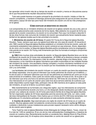 46

tan aprender cómo invertir más de su tiempo de reunión en oración y menos en discusiones acerca
de lo que frecuentemente resultan discusiones triviales.
    Todo esto puede hacerse si el pastor principal le da prioridad a la oración, instala un líder de
oración competente, y mantiene el liderazgo personal para asegurarse de que se proveen recursos
adecuados y apoyo de todo tipo para hacer del ministerio de oración uno de los más prestigiosos
en la iglesia.
                           CÓMO EDIFICAR UN MINISTERIO DE ORACIÓN
Los componentes de un ministerio dinámico de oración en la iglesia variarán de una a otra, pero el
menú para seleccionarlos está creciendo de forma rápida. Más adelante me ocuparé de forma se-
parada de la oración corporativa y la oración en la comunidad. Pero aquí me limitaré a describir 6
de las otras formas más comunes de ministerio de oración que actualmente tienen bastante popu-
laridad en las iglesias locales que le dan prioridad a la oración.
   1. Ministerios de oración de 24 horas. El pastor Ed Young de la Segunda Iglesia Bautista,
Houston, Texas, siempre supo que una iglesia local debe ser una casa de oración. Él recuerda el
año 1982 cuando la Segunda Iglesia Bautista estableció un ministerio formal de oración, parte del
crecimiento eclesiástico más explosivo de la nación comenzó en ese entonces. Ahora, dependien-
do de cómo uno lo evalúe, la Segunda Iglesia Bautista podría considerarse como la congregación
más grande en la nación. Ed Young cree firmemente que Dios ha honrado el enérgico compromiso
con la oración.
    [p 100] Entre muchas otras actividades de oración, la Segunda Iglesia Bautista tiene uno de los
ministerios de oración de 24 horas más sobresalientes. Jill Griffith es la directora a tiempo completo
del ministerio de oración. Es intercesora y líder de oración, además dirige a los líderes laicos, a los
intercesores y a los miembros de iglesia voluntarios que están involucrados en las múltiples facetas
del ministerio de oración. Una secretaria a tiempo completo y muchos voluntarios mantienen el cur-
so de millares de detalles asociados con la oración por las necesidades de la extensa congrega-
ción y su comunidad.
    Las facilidades del ministerio de oración incluyen un cuarto de oración que tiene dos estaciones
de trabajo separadas. Una es para el intercesor que recibe peticiones de oración por el teléfono, y
la otra es para un intercesor silencioso que ora por las peticiones en existencia así como por el que
está sirviendo en el teléfono. Este cuarto de oración está ocupado 24 horas al día. Se le pide a ca-
da intercesor que sirva una hora a la semana para llenar las 168 horas de una semana. Al tener
dos intercesores en el cuarto de oración para cada hora de la semana además de sustitutos que
están disponibles cuando hagan falta, participan más de 390 miembros de la iglesia en esta parte
del ministerio, al cual se le llama «La primera vigilia».
     Más recientemente se ha formado una «Segunda vigilia»; aquí los intercesores se comprome-
ten a orar semanalmente durante una hora y un día designado desde dondequiera que estén, para
proveer una «sábana de oración» de 24 horas para toda la familia de la Segunda Iglesia Bautista.
Se han organizado vigilias de 24 horas separadas para las secciones del norte, sur, este y oeste
del área metropolitana de Houston. Esto implica que un mínimo de 672 (168 horas semanales mul-
tiplicadas por 4) voluntarios participan cada semana en esta excitante actividad de oración.
   2. Cuartos de oración. Algo esencial para una vigilia de oración de 24 horas es un cuarto de
oración. Muchas iglesias están remodelando construcciones antiguas como capillas [p 101] des-
cuidadas o dedicando nuevas instalaciones para proveer espacio necesario como centro designa-
do de oración para la iglesia.
   Terry Teykl ha visto la Iglesia Metodista Unida Aldersgate de College Station, Texas, crecer de
6 a más de 1.200 en asistencia. Él es uno de los más sobresalientes investigadores y maestros de
oración en nuestros días. Recientemente escribió un excelente libro, Making Room to Pray [Cómo
crear espacio para orar]. En él explica cómo desarrollar un centro de oración en su iglesia para
 