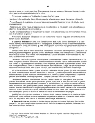 47

    ayudar a ganar su ciudad para Dios. Él sugiere que éste sea separado del cuarto de oración utili-
    zado para un ministerio telefónico de 24 horas.
         El centro de oración que Teykl vislumbra está diseñado para:
•   Mantener información vital disponible para ayudar a las personas a orar de manera inteligente;
•   Proveer lugares de inspiración en donde las personas puedan llegar de forma individual o como
    grupo para orar;
•   Recordarle, de forma visual, a las personas la importancia de la intercesión en la iglesia local por
    objetivos designados en la comunidad; y
•    Ayudar en el desarrollo de la disciplina en la oración en la iglesia local para alimentar otros ministe-
    rios de oración en la iglesia.13
        Al momento de escribir, 50 iglesias con las cuales Terry Teykl se ha puesto en contacto ahora
    tienen cuartos de oración.
       3. Cadenas de oración. Como Alvin Vander Griend dice: «Una cadena de oración es el siste-
    ma de alarma para las necesidades de la congregación. Esta hace posible un esfuerzo concentra-
    do de oración en cualquier asunto o [p 102] preocupación específica, incluyendo las situaciones de
    emergencia».14
        Vander Griend dice de forma específica: «Incluyendo situaciones de emergencia», porque es un
    error proyectar la imagen de que una cadena de oración sólo es para emergencias. La experiencia
    muestra que cuando esto sucede hay una tendencia a utilizar la cadena de oración cada vez me-
    nos y puede morirse lentamente.
       La manera común de organizar una cadena de oración es crear una lista de miembros de la ca-
    dena incluyendo números telefónicos. Esta comienza con el líder o capitán de la cadena de oración
    que llama a la siguiente persona en la lista. Si no responde, se llama a la próxima en la línea hasta
    que se haya informado a toda la cadena de oración de la necesidad. Luego, los que no recibieron
    respuesta llaman de nuevo a los que se saltaron, pero mientras tanto la cadena no se rompe.
        No se debe animar a nadie a que se una a una cadena de oración que no: (1) esté comprometi-
    do a orar inmediatamente después de recibida la petición; (2) esté comprometido a hacer llamadas
    telefónicas hasta que se alcance a otro miembro de la cadena; (3) esté comprometido a repetir la
    petición exactamente, palabra por palabra. Cualquier otra cosa sería un vínculo débil.
       Las iglesias pequeñas podrían tener sólo una cadena de oración. Las iglesias más grandes
    pueden tener varias. Ya sea que la iglesia sea grande o pequeña, el líder de oración de la iglesia
    necesita responsabilizarse por el reclutamiento, el mantenimiento y el control de calidad de la ca-
    dena de oración. Esto, por supuesto, puede delegarse a otra persona, pero debe supervisarse de
    manera directa o se marchitará. Un principio para mantener una cadena de oración es mantenerse
    usándola. Como un músculo humano, mientras más se use más fuerte será. Las cadenas de ora-
    ción de la iglesia que no se activan al menos una vez a la semana están en peligro.
       [p 103] Otro principio para mantener la vitalidad de las cadenas de oración es diseñar e imple-
    mentar una forma eficiente de dar a conocer las respuestas a la oración a cada uno de los miem-
    bros. Sin respuestas a la oración, el ministerio podría llegar a ser tedioso.
       4. Retiros de oración. Cuando la oración llega a ser parte importante de la vida de una con-
    gregación, los que oran y los intercesores querrán disfrutar de extensos períodos de tiempo para
    orar juntos en retiros de oración.



    13
       Terry Teykl, Making Room to Pray, Renewal Ministries, Inc., 6501 East Highway 6 Bypass, College Station, TX
    77845,1991, contraportada.
    14
       Vander Griend, The Praying Church, p. 52.
 
