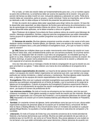 48

       Por un lado, un retiro de oración debe ser fundamentalmente para orar, y no un nombre capcio-
    so para otra conferencia. La enseñanza debe ser acerca de aspectos de la oración. Una gran pro-
    porción del tiempo se debe invertir en orar, incluyendo alabanza y adoración en canto. Parte de la
    oración debe ser corporativa, parte en grupos, y parte individual. Variar es importante, pero el tiem-
    po dedicado a ello no debe eclipsar el momento de presentar las peticiones ante Dios.
        El líder de oración de la iglesia debe estar capacitado para dirigir retiros de oración. Si hace fal-
    ta desarrollar esta capacidad, se debe disponer de fondos para seminarios de entrenamiento o visi-
    tas de aprendizaje con experimentados líderes de retiros. Una vez que el líder de oración de la
    iglesia desarrolle estas aptitudes, se le deben enseñar a otros en la iglesia.
       Bjorn Pedersen de la Iglesia Comunitaria de Gozo sostiene retiros de oración para liderazgo de
    oración, liderazgo eclesiástico, familias y algunos para las congregaciones que estén interesadas.
    Varios grupos en la iglesia también pueden programar sus propios retiros de oración de vez en
    cuando.
       5. Semanas de oración. Muchas iglesias programan eventos anuales o dos veces al año para
    destacar ciertos ministerios. Nuestra iglesia, por ejemplo, tiene una semana de misiones, una para
    enfatizar el ministerio laico y otra para enfatizar el evangelismo local. ¿Por qué no hacer lo mismo
    para la oración?
        [p 104] Dadas las múltiples ideas que se están mencionando entre líderes de oración en nues-
    tro país en estos días, esta verdaderamente podría ser una semana excitante. En el primer domin-
    go, invite a un destacado líder de oración a que rete a la congregación, es indudable que hay al-
    guien en su área. Diseñe el programa de la semana planificando poderosos eventos de oración. En
    el último domingo, el pastor cierra presentando un mensaje acerca de la oración y utilizando ora-
    ción especial en el servicio de adoración.
       Una vez más esto envía un mensaje a través de toda la congregación de que la oración es una
    gran prioridad en su iglesia. Y debe obtener una marca de cinco estrellas en el programa de la
    misma.
       6. Equipos especializados de oración. La mayoría de las iglesias tienen ministerios especiali-
    zados. Los equipos de oración deben organizarse con personas que oren, que sientan una carga
    particular por ciertos ministerios, y deben activarse y mantenerse. Muchas iglesias están haciendo
    esto, y algunos de los equipos de oración especializados más frecuentes incluyen:
•    Evangelismo. Ellos oran por cualquier actividad evangelística que pueda tener la iglesia, por las
    personas que participan evangelizando en el frente de batalla, y por el aumento en la carga de la
    iglesia por el evangelismo. Cuando el programa de Evangelismo Explosivo experimentó intencio-
    nalmente con el reclutamiento de equipos de oración evangelísticos para orar por los que salían a
    servir, ¡se duplicó el número de profesiones de fe!
•    Las misiones mundiales. No todo el mundo se entusiasma por las misiones, pero los que son
    cristianos mundiales sí. Cada iglesia necesita un equipo fuerte de oración por las misiones. Muchas
    iglesias han organizado una «Comunión de Fronteras» y se le presentan peticiones de oración y [p
    105] respuestas a la oración por el Centro Estadounidense para Misiones Mundiales en Pasadena,
    California.
•    Sanidad. Un creciente número de iglesias, tanto carismáticas como las que no lo son, ahora están
    organizando equipos de personas aptas en la oración por la sanidad física y emocional. Mi libro
    How to Have a Healing Ministry in Any Church [Cómo tener un ministerio de sanidad en cualquier
    iglesia] (Regal Books), ha ayudado a muchas iglesias a moverse en esta área de compasión y fe-
    cundidad.
•   Liberación. En todo el Cuerpo de Cristo hay una creciente conciencia de la mortal actividad de
    Satanás y las fuerzas demoníacas que controla. Muchos se están percatando de que este es un
    problema aquí en los EE.UU. así como en el Tercer Mundo. Muy pocas iglesias en una ciudad co-
    mo tal tienen a los que están entrenados para sacar demonios y liberar personas de acuerdo con
 