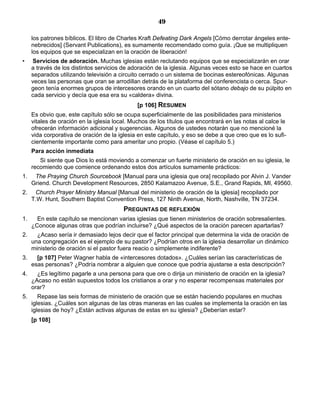49

     los patrones bíblicos. El libro de Charles Kraft Defeating Dark Angels [Cómo derrotar ángeles ente-
     nebrecidos] (Servant Publications), es sumamente recomendado como guía. ¡Que se multipliquen
     los equipos que se especializan en la oración de liberación!
•    Servicios de adoración. Muchas iglesias están reclutando equipos que se especializarán en orar
     a través de los distintos servicios de adoración de la iglesia. Algunas veces esto se hace en cuartos
     separados utilizando televisión a circuito cerrado o un sistema de bocinas estereofónicas. Algunas
     veces las personas que oran se arrodillan detrás de la plataforma del conferencista o cerca. Spur-
     geon tenía enormes grupos de intercesores orando en un cuarto del sótano debajo de su púlpito en
     cada servicio y decía que esa era su «caldera» divina.
                                               [p 106] RESUMEN
     Es obvio que, este capítulo sólo se ocupa superficialmente de las posibilidades para ministerios
     vitales de oración en la iglesia local. Muchos de los títulos que encontrará en las notas al calce le
     ofrecerán información adicional y sugerencias. Algunos de ustedes notarán que no mencioné la
     vida corporativa de oración de la iglesia en este capítulo, y eso se debe a que creo que es lo sufi-
     cientemente importante como para ameritar uno propio. (Véase el capítulo 5.)
     Para acción inmediata
        Si siente que Dios lo está moviendo a comenzar un fuerte ministerio de oración en su iglesia, le
     recomiendo que comience ordenando estos dos artículos sumamente prácticos:
1.    The Praying Church Sourcebook [Manual para una iglesia que ora] recopilado por Alvin J. Vander
     Griend. Church Development Resources, 2850 Kalamazoo Avenue, S.E., Grand Rapids, MI, 49560.
2.    Church Prayer Ministry Manual [Manual del ministerio de oración de la iglesia] recopilado por
     T.W. Hunt, Southern Baptist Convention Press, 127 Ninth Avenue, North, Nashville, TN 37234.
                                         PREGUNTAS DE REFLEXIÓN
1.     En este capítulo se mencionan varias iglesias que tienen ministerios de oración sobresalientes.
     ¿Conoce algunas otras que podrían incluirse? ¿Qué aspectos de la oración parecen apartarlas?
2.     ¿Acaso sería ir demasiado lejos decir que el factor principal que determina la vida de oración de
     una congregación es el ejemplo de su pastor? ¿Podrían otros en la iglesia desarrollar un dinámico
     ministerio de oración si el pastor fuera reacio o simplemente indiferente?
3.     [p 107] Peter Wagner habla de «intercesores dotados». ¿Cuáles serían las características de
     esas personas? ¿Podría nombrar a alguien que conoce que podría ajustarse a esta descripción?
4.     ¿Es legítimo pagarle a una persona para que ore o dirija un ministerio de oración en la iglesia?
     ¿Acaso no están supuestos todos los cristianos a orar y no esperar recompensas materiales por
     orar?
5.      Repase las seis formas de ministerio de oración que se están haciendo populares en muchas
     iglesias. ¿Cuáles son algunas de las otras maneras en las cuales se implementa la oración en las
     iglesias de hoy? ¿Están activas algunas de estas en su iglesia? ¿Deberían estar?
     [p 108]
 