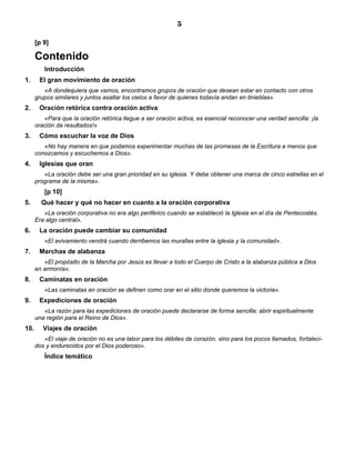 5

      [p 9]

      Contenido
         Introducción
1.     El gran movimiento de oración
         «A dondequiera que vamos, encontramos grupos de oración que desean estar en contacto con otros
      grupos similares y juntos asaltar los cielos a favor de quienes todavía andan en tinieblas».
2.     Oración retórica contra oración activa
         «Para que la oración retórica llegue a ser oración activa, es esencial reconocer una verdad sencilla: ¡la
      oración da resultados!»
3.     Cómo escuchar la voz de Dios
         «No hay manera en que podamos experimentar muchas de las promesas de la Escritura a menos que
      conozcamos y escuchemos a Dios».
4.     Iglesias que oran
         «La oración debe ser una gran prioridad en su iglesia. Y debe obtener una marca de cinco estrellas en el
      programa de la misma».
         [p 10]
5.      Qué hacer y qué no hacer en cuanto a la oración corporativa
         «La oración corporativa no era algo periférico cuando se estableció la Iglesia en el día de Pentecostés.
      Era algo central».
6.     La oración puede cambiar su comunidad
         «El avivamiento vendrá cuando derribemos las murallas entre la iglesia y la comunidad».
7.     Marchas de alabanza
         «El propósito de la Marcha por Jesús es llevar a todo el Cuerpo de Cristo a la alabanza pública a Dios
      en armonía».
8.     Caminatas en oración
         «Las caminatas en oración se definen como orar en el sitio donde queremos la victoria».
9.     Expediciones de oración
         «La razón para las expediciones de oración puede declararse de forma sencilla: abrir espiritualmente
      una región para el Reino de Dios».
10.      Viajes de oración
         «El viaje de oración no es una labor para los débiles de corazón, sino para los pocos llamados, fortaleci-
      dos y endurecidos por el Dios poderoso».
         Índice temático
 