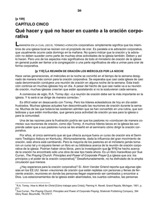 50

[p 109]
CAPÍTULO CINCO
Qué hacer y qué no hacer en cuanto a la oración corpo-
rativa
L   AMANERA EN LA CUAL USO EL TÉRMINO «ORACIÓN   corporativa» simplemente significa que los miem-
bros de una iglesia local se reúnen con el propósito de orar. Es paralela a la adoración corporativa,
que usualmente ocurre cada domingo en la mañana. No quiero indicar que la oración y la adora-
ción no deben suceder como parte de muchas otras actividades de la iglesia también. Deben y así
lo hacen. Pero uno de los aspectos más significativos de todo el ministerio de oración de la iglesia
en general puede ser llamar a la congregación o una parte significativa de ella a unirse para orar de
forma corporativa.
                  [p 110] LA REUNIÓN DE ORACIÓN LOS MIÉRCOLES POR LA NOCHE
Hace varias generaciones, el miércoles en la noche se convirtió en el tiempo de la semana desig-
nado de manera más común para la oración corporativa. Se esperaba que casi cada iglesia de casi
cada denominación condujera una reunión de oración en alguna noche de la semana. Esta tradi-
ción continúa en muchas iglesias hoy en día. A pesar del hecho de que casi nadie va a su reunión
de oración, muchas iglesias creerían que están apostatando si no la sostuvieran cada semana.
    A comienzos de siglo, R.A. Torrey dijo: «La reunión de oración debe ser la más importante en la
iglesia. Y lo será si se dirige de manera correcta».1
    Es difícil estar en desacuerdo con Torrey. Pero los líderes eclesiásticos de hoy en día están
frustrados. Muchas iglesias actuales han descontinuado las reuniones de oración durante la sema-
na. Muchas de las que todavía las sostienen admiten que se han convertido en una rutina, que son
tediosas y que están moribundas, que genera poca actividad de oración ya sea para la iglesia o
para la comunidad.
    Una de las razones para la frustración podría ser que los pastores no «conducen de manera co-
rrecta» sus reuniones de oración, como dijo Torrey. A muchos líderes laicos en la iglesia les sor-
prende saber que a sus pastores nunca se les enseñó en el seminario cómo dirigir la oración cor-
porativa.
    Por años, el único seminario que sé que ofrecía aunque fuera un curso de oración era el Semi-
nario Teológico Asbury en Kentucky. Afortunadamente, dada la influencia del gran movimiento de
oración, esto ahora está cambiando. Pero la mayoría de los pastores en el ministerio jamás toma-
ron un curso tal y ni siquiera tienen un libro en su biblioteca acerca de la reunión de oración corpo-
rativa de la iglesia. Podrían haber otros libros, pero la investigación que [p 111] he hecho acerca
de la oración ha encontrado sólo una obra de ese tipo hasta ahora. Es un libro maravilloso por Sue
Curran, The Praying Church: Principles and Power of Corporate Prayer [La iglesia que ora: los
principios y el poder de la oración corporativa].2 Desafortunadamente, no ha disfrutado de la amplia
circulación que merece.
   ¿Hay esperanza para la oración corporativa? Sí. Alvin Vander Griend reporta que algunas igle-
sias en los EE.UU. tienen «reuniones de oración que están repletas con personas y llenas de fer-
viente oración, reuniones en donde las personas llegan esperando ser cambiados y encontrar a
Dios. Los estacionamientos de la iglesia están abarrotados, los cuartos colmados, las personas

1
  R.A. Torrey, How to Work for Christ [Cómo trabajar para Cristo], Fleming H. Revell, Grand Rapids, Michigan, 1901, p.
211.
2
  Sue Curran, The Praying Church: Principles and Power of Corporate Praying, Shekinah Publishing Company, 394
Glory Road, Blountville, TN 37617.
 