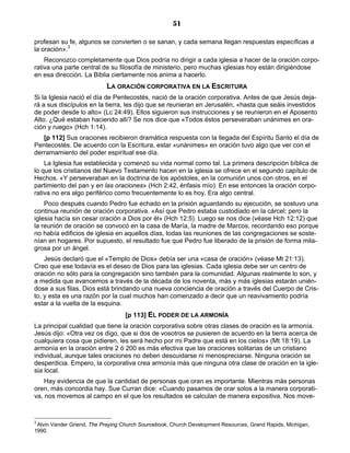 51

profesan su fe, algunos se convierten o se sanan, y cada semana llegan respuestas específicas a
la oración».3
    Reconozco completamente que Dios podría no dirigir a cada iglesia a hacer de la oración corpo-
rativa una parte central de su filosofía de ministerio, pero muchas iglesias hoy están dirigiéndose
en esa dirección. La Biblia ciertamente nos anima a hacerlo.
                           LA ORACIÓN CORPORATIVA EN LA ESCRITURA
Si la Iglesia nació el día de Pentecostés, nació de la oración corporativa. Antes de que Jesús deja-
rá a sus discípulos en la tierra, les dijo que se reunieran en Jerusalén, «hasta que seáis investidos
de poder desde lo alto» (Lc 24:49). Ellos siguieron sus instrucciones y se reunieron en el Aposento
Alto. ¿Qué estaban haciendo allí? Se nos dice que «Todos éstos perseveraban unánimes en ora-
ción y ruego» (Hch 1:14).
   [p 112] Sus oraciones recibieron dramática respuesta con la llegada del Espíritu Santo el día de
Pentecostés. De acuerdo con la Escritura, estar «unánimes» en oración tuvo algo que ver con el
derramamiento del poder espiritual ese día.
    La Iglesia fue establecida y comenzó su vida normal como tal. La primera descripción bíblica de
lo que los cristianos del Nuevo Testamento hacen en la iglesia se ofrece en el segundo capítulo de
Hechos. «Y perseveraban en la doctrina de los apóstoles, en la comunión unos con otros, en el
partimiento del pan y en las oraciones» (Hch 2:42, énfasis mío). En ese entonces la oración corpo-
rativa no era algo periférico como frecuentemente lo es hoy. Era algo central.
    Poco después cuando Pedro fue echado en la prisión aguardando su ejecución, se sostuvo una
continua reunión de oración corporativa. «Así que Pedro estaba custodiado en la cárcel; pero la
iglesia hacía sin cesar oración a Dios por él» (Hch 12:5). Luego se nos dice (véase Hch 12:12) que
la reunión de oración se convocó en la casa de María, la madre de Marcos, recordando eso porque
no había edificios de iglesia en aquellos días, todas las reuniones de las congregaciones se soste-
nían en hogares. Por supuesto, el resultado fue que Pedro fue liberado de la prisión de forma mila-
grosa por un ángel.
    Jesús declaró que el «Templo de Dios» debía ser una «casa de oración» (véase Mt 21:13).
Creo que ese todavía es el deseo de Dios para las iglesias. Cada iglesia debe ser un centro de
oración no sólo para la congregación sino también para la comunidad. Algunas realmente lo son, y
a medida que avancemos a través de la década de los noventa, más y más iglesias estarán unién-
dose a sus filas. Dios está brindando una nueva conciencia de oración a través del Cuerpo de Cris-
to, y esta es una razón por la cual muchos han comenzado a decir que un reavivamiento podría
estar a la vuelta de la esquina.
                                   [p 113] EL PODER DE LA ARMONÍA
La principal cualidad que tiene la oración corporativa sobre otras clases de oración es la armonía.
Jesús dijo: «Otra vez os digo, que si dos de vosotros se pusieren de acuerdo en la tierra acerca de
cualquiera cosa que pidieren, les será hecho por mi Padre que está en los cielos» (Mt 18:19). La
armonía en la oración entre 2 ó 200 es más efectiva que las oraciones solitarias de un cristiano
individual, aunque tales oraciones no deben descuidarse ni menospreciarse. Ninguna oración se
desperdicia. Empero, la corporativa crea armonía más que ninguna otra clase de oración en la igle-
sia local.
    Hay evidencia de que la cantidad de personas que oran es importante. Mientras más personas
oren, más concordia hay. Sue Curran dice: «Cuando pasamos de orar solos a la manera corporati-
va, nos movemos al campo en el que los resultados se calculan de manera expositiva. Nos move-


3
 Alvin Vander Griend, The Praying Church Sourcebook, Church Development Resources, Grand Rapids, Michigan,
1990.
 