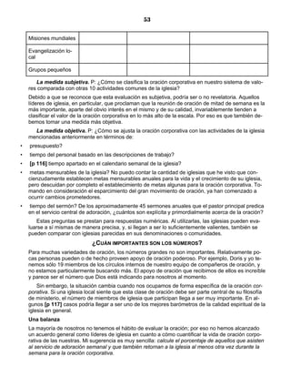 53


    Misiones mundiales

    Evangelización lo-
    cal

    Grupos pequeños

       La medida subjetiva. P: ¿Cómo se clasifica la oración corporativa en nuestro sistema de valo-
    res comparada con otras 10 actividades comunes de la iglesia?
    Debido a que se reconoce que esta evaluación es subjetiva, podría ser o no revelatoria. Aquellos
    líderes de iglesia, en particular, que proclaman que la reunión de oración de mitad de semana es la
    más importante, aparte del obvio interés en el mismo y de su calidad, invariablemente tienden a
    clasificar el valor de la oración corporativa en lo más alto de la escala. Por eso es que también de-
    bemos tomar una medida más objetiva.
      La medida objetiva. P: ¿Cómo se ajusta la oración corporativa con las actividades de la iglesia
    mencionadas anteriormente en términos de:
•   presupuesto?
•   tiempo del personal basado en las descripciones de trabajo?
•   [p 116] tiempo apartado en el calendario semanal de la iglesia?
•   metas mensurables de la iglesia? No puedo contar la cantidad de iglesias que he visto que con-
    cienzudamente establecen metas mensurables anuales para la vida y el crecimiento de su iglesia,
    pero descuidan por completo el establecimiento de metas algunas para la oración corporativa. To-
    mando en consideración el esparcimiento del gran movimiento de oración, ya han comenzado a
    ocurrir cambios prometedores.
•   tiempo del sermón? De los aproximadamente 45 sermones anuales que el pastor principal predica
    en el servicio central de adoración, ¿cuántos son explícita y primordialmente acerca de la oración?
       Estas preguntas se prestan para respuestas numéricas. Al utilizarlas, las iglesias pueden eva-
    luarse a sí mismas de manera precisa, y, si llegan a ser lo suficientemente valientes, también se
    pueden comparar con iglesias parecidas en sus denominaciones o comunidades.
                               ¿CUÁN IMPORTANTES SON LOS NÚMEROS?
    Para muchas variedades de oración, los números grandes no son importantes. Relativamente po-
    cas personas pueden o de hecho proveen apoyo de oración poderoso. Por ejemplo, Doris y yo te-
    nemos sólo 19 miembros de los círculos internos de nuestro equipo de compañeros de oración, y
    no estamos particularmente buscando más. El apoyo de oración que recibimos de ellos es increíble
    y parece ser el número que Dios está indicando para nosotros al momento.
        Sin embargo, la situación cambia cuando nos ocupamos de forma específica de la oración cor-
    porativa. Si una iglesia local siente que esta clase de oración debe ser parte central de su filosofía
    de ministerio, el número de miembros de iglesia que participan llega a ser muy importante. En al-
    gunos [p 117] casos podría llegar a ser uno de los mejores barómetros de la calidad espiritual de la
    iglesia en general.
    Una balanza
    La mayoría de nosotros no tenemos el hábito de evaluar la oración; por eso no hemos alcanzado
    un acuerdo general como líderes de iglesia en cuanto a cómo cuantificar la vida de oración corpo-
    rativa de las nuestras. Mi sugerencia es muy sencilla: calcule el porcentaje de aquellos que asisten
    al servicio de adoración semanal y que también retornan a la iglesia al menos otra vez durante la
    semana para la oración corporativa.
 