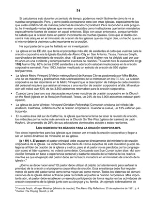 54

        Si calculamos esto durante un período de tiempo, podemos medir fácilmente cómo le va a
    nuestra congregación. Pero, ¿cómo podría compararse esto con otras iglesias, especialmente las
    que están enfatizando de manera poderosa la oración corporativa? Para responder a esta pregun-
    ta, he investigado varias iglesias que me eran conocidas como instituciones que tenían ministerios
    especialmente fuertes de oración en aquel entonces. Digo «en aquel entonces», porque también
    he sabido que la oración toma un patrón inconstante en muchas iglesias. Creo que el diablo con-
    centra más ataques en el ministerio de oración de las iglesias que en ningún otro, un hecho que en
    sí mismo debería decirnos cuán importante es la oración.
          He aquí parte de lo que he hallado en mi investigación:
•    La iglesia en los EE.UU. que tenía el porcentaje más alto de asistentes al culto que vuelven para la
    oración corporativa era la Iglesia Bautista de Álamo City en San Antonio, Texas. Frances Smyth,
    coordinadora del ministerio de oración, dice: «El pastor David Walker nos ha dirigido casi por cua-
    tro años en una excitante y recompensante aventura de oración».5 Cuando hice la evaluación en [p
    118] Alamo City, 66% de los 2:000 asistentes a la adoración estaban involucrados en la oración
    corporativa semanal. Para 1993, habían movilizado un ejército de oración de 560 vigilan-
    tes/guerreros.
•   La Iglesia Metro Vineyard [Viñedo metropolitano] de Kansas City es pastoreada por Mike Bickle,
    uno de los maestros y practicantes más sobresalientes de la intercesión en los EE.UU. La oración
    corporativa es tan importante en la Metro Vineyard que la descripción de trabajo de cada miembro
    del personal requiere que asistan al menos a una reunión de oración corporativa al día. Mi evalua-
    ción allí indicó que 43% de los 3.500 asistentes retornaban para la oración corporativa.
•   Cuando Larry Lea tuvo sus destacadas reuniones matutinas de oración corporativa en la Church
    on the Rock [Iglesia en la Roca] en Rockwall, Texas, un 24% de los 5.000 asistentes estaban parti-
    cipando.
•    La iglesia de John Wimber, Vineyard Christian Fellowship [Comunión cristiana del viñedo] de
    Anaheim, California, enfatiza mucho la oración corporativa. Cuando la evalué, un 13% estaban par-
    ticipando.
•    En nuestra área del sur de California, la iglesia que tiene la fama de tener la reunión de oración,
    los miércoles por la noche más avivada es la Church On The Way [Iglesia del camino] de Jack
    Hayford. Un promedio de 29% de sus adoradores dominicales asisten a estas reuniones.
                          LOS INGREDIENTES BÁSICOS PARA LA ORACIÓN CORPORATIVA
    Veo cinco ingredientes para las iglesias que desean ver avivada la oración corporativa y llegar a
    ser un centro dinámico de ministerio en su iglesia.
        [p 119] 1. El pastor: el pastor principal debe ocuparse directamente del ministerio de oración
    corporativa de la iglesia. La implementación diaria de varios aspectos de este ministerio puede de-
    legarse al líder de oración de la iglesia y a otros, pero si el pastor no es percibido por la congrega-
    ción como el líder supremo, no volará como debe. Concuerdo con Sue Curran quien dice: «Mi con-
    vicción formada en base a experiencia personal y bastante estudio de la historia de los reaviva-
    mientos es que el ejemplo del pastor debe ser la fuerza iniciadora en el ministerio de oración de la
    iglesia».6
        ¿Cómo se debe hacer esto? El pastor debe utilizar el púlpito constantemente para señalar la
    prioridad de la oración y el programa corporativo de oración. Esta enseñanza debe fluir regular-
    mente de parte del pastor tanto como tema mayor así como menor. Todos los sistemas de comuni-
    caciones de la iglesia deben activarse para recordarle al pueblo la oración corporativa. Más impor-
    tante aún, el pastor debe establecer un ejemplo participando de forma regular en las actividades de
    oración corporativa de la iglesia junto con su cónyuge y su familia. Un ejemplo sobresaliente de
    5
        Francés Smyth, «Prayer Ministry» [Ministro de oración], The Alamo City Reflections, 25 de septiembre de 1991, p. 4.
    6
        Curran, The Praying Church, p. 48.
 