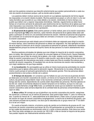 55

esto son los pastores coreanos que describí anteriormente que asisten personalmente a cada reu-
nión de oración al amanecer porque «¡allí es donde está el poder!»
    Los pastores deben motivar acerca de la oración en sus iglesias expresando de forma regular
las respuestas a la oración desde el púlpito. Muchos pastores se pasan un año sin decir ni una vez
nada dramático que sucedió en sus vidas debido a la oración, diciéndole al mismo tiempo a su
pueblo que deben orar y esperar respuestas dramáticas. Además, regularmente se debe hacer
tiempo en el servicio semanal de adoración para testimonios de los miembros de la iglesia que han
visto respuesta a sus oraciones. Esto tiene un poderoso efecto, particularmente al tener al pastor
en la misma plataforma asistiendo con aprobación.
    2. El personal de la iglesia. Esto podría parecer un tanto radical, pero si la oración corporativa
es tan importante [p 120] como decimos, cada miembro del personal de la iglesia debe estar obli-
gado a participar al menos en una actividad semanal de oración. Además el personal del programa
(en contraste con el personal de apoyo) debe ser animado a involucrar a sus cónyuges y niños en
la oración corporativa.
   Parte del personal que está dotado para el ministerio debe ser asignado para dirigir la oración.
Al mismo tiempo, otros miembros del personal no deben ser asignados. He visto ejemplos en don-
de se le asigno la dirección de la oración corporativa al personal en general, obteniendo resultados
desalentadores porque los dones del Espíritu Santo de esa persona no fueron abiertamente reco-
nocidos.
    Muchos pastores principales de iglesias que oran dirigen la mayoría de la oración corporativa,
pero no todas. Me impresioné con un pastor de una gran iglesia en Christ-church, Nueva Zelandia,
que reconoció que el líder de oración de la iglesia, una mujer, estaba mucho mejor dotada para
dirigir la oración corporativa que él. Él asistía a cada reunión, pero ella la dirigía. Ella se reunía con
un grupo pequeño de intercesores esa tarde y oraba hasta que Dios le revelara Sus planes para la
reunión de oración vespertina. El resultado fue una de las reuniones de oración más excitantes y
con mejor asistencia a la que haya asistido.
   3. La localización. Es aconsejable que se utilice el mismo local para las actividades de oración
corporativa que la iglesia utiliza para la adoración regular. Obviamente no me estoy refiriendo al
mismo cuarto porque el santuario generalmente es demasiado grande. Pero las personas deben
acostumbrarse a orar juntas a donde van a adorar.
    4. El tiempo de duración. Un consenso que he hallado es que una hora es el período de tiem-
po ideal para una reunión corporativa de oración, al menos en la mayoría de los EE.UU. En nuestra
cultura, las personas responderán mejor si las reuniones comienzan y terminan prontamente. El
tiempo del día variará, dependiendo de cuando están disponibles las personas. Muchas iglesias en
los EE.UU. están encontrando efectiva la oración temprano en la mañana, aunque no creo que,
todavía, pueda llamarse una [p 121] moda. La cantidad de veces que se sostienen reuniones de
oración corporativa cada semana depende de la cantidad total de personas comprometidas a parti-
cipar en ellas.
    5. Masa crítica. Mi consejo es que al planificar una reunión corporativa de oración, asegúrese
de comenzar y continuar con al menos 20 personas. Esto podría bajar hasta 17, pero no menos de
eso. Cuando es menos de 17, adecuadamente se le debe llamar y tratar como un grupo pequeño
de oración en lugar de oración corporativa congregacional. La teoría de la dinámica de grupos, que
casi siempre procede de la práctica, nos dice que la naturaleza de un grupo menor de 17 es distin-
ta a la de uno mayor.
    En cuanto al tamaño máximo, el próximo punto de cambio en la dinámica de grupos es 40. Las
reuniones de oración corporativa que tienen de 35 a 50 participantes se convertirán en reuniones
en las cuales las personas se reconocerán entre sí y verán a pocos extraños. Esto tiene sus venta-
jas. Pero hay otras ventajas en una reunión de 100 ó 200 o más en donde la mayoría de las perso-
nas pueden esperar ser relativamente extraños entre sí.
 