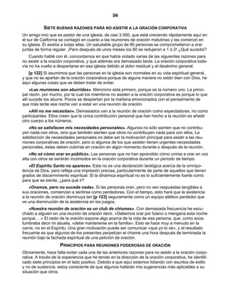 56

            SIETE BUENAS RAZONES PARA NO ASISTIR A LA ORACIÓN CORPORATIVA
Un amigo mío que es pastor de una iglesia, de casi 3.000, que está creciendo rápidamente aquí en
el sur de California se contagió en cuanto a las reuniones de oración matutinas y las comenzó en
su iglesia. Él asistía a todas ellas. Un saludable grupo de 80 personas se comprometieron a orar
juntas de forma regular. ¡Pero después de unos meses los 80 se redujeron a 1 ó 2! ¿Qué sucedió?
    Cuando hablé con él, concordamos en que había violado varias de las siguientes razones para
no asistir a la oración corporativa, y que además era demasiado tarde. La oración corporativa toda-
vía no ha vuelto a despertarse en esa iglesia debido al dolor residual y al desánimo general.
   [p 122] Si asumimos que las personas en la iglesia son normales en su vida espiritual general,
y que no se apartan de la oración corporativa porque de alguna manera no están bien con Dios, he
aquí algunas cosas que se deben tratar de evitar.
     «Las reuniones son aburridas». Menciono esta primero, porque es la número uno. La princi-
pal razón, por mucho, por la cual los miembros no asisten a la oración corporativa es porque lo que
allí sucede los aburre. Pocos se despiertan por la mañana emocionados con el pensamiento de
que más tarde esa noche van a estar en una reunión de oración.
    «Allí no me necesitan». Demasiados van a la reunión de oración como espectadores, no como
participantes. Ellos creen que la única contribución personal que han hecho a la reunión es añadir
otro cuerpo a los números.
    «No se satisfacen mis necesidades personales». Algunos no sólo sienten que no contribu-
yen nada con otros, sino que también sienten que otros no contribuyen nada para con ellos. La
satisfacción de necesidades personales no debe ser la motivación principal para asistir a las reu-
niones corporativas de oración, pero si algunos de los que asisten tienen urgentes necesidades
personales, éstas deben cubrirse en oración en algún momento durante o después de la reunión.
    «No sé cómo orar en público». Las personas que no han aprendido cómo unirse a orar en voz
alta con otros se sentirán incómodos en la oración corporativa durante un período de tiempo.
   «El Espíritu Santo no aparece». Esta no es una declaración teológica acerca de la omnipo-
tencia de Dios, pero refleja una impresión precisa, particularmente de parte de aquellos que tienen
grados de discernimiento espiritual. Si la dinámica espiritual no es lo suficientemente fuerte como
para que se sienta, ¿para qué ir?
    «Oramos, pero no sucede nada». Si las personas oran, pero no ven respuestas tangibles a
sus oraciones, comienzan a sentirse como perdedores. Con el tiempo, esto hará que la asistencia
a la reunión de oración disminuya tan [p 123] seguramente como un equipo atlético perdedor que
ve una disminución de la asistencia en los juegos.
    «Nuestra reunión de oración es un club de chismes». Con demasiada frecuencia he escu-
chado a alguien en una reunión de oración decir, «Debemos orar por fulano o mengana esta noche
porque …» El resto de la oración expone algo acerca de la vida de esa persona, que, como acos-
tumbraba decir mi abuela, «debe mantenerse en la familia». Esto se hace muy a menudo en la
carne, no en el Espíritu. Una gran motivación puede ser comunicar «que yo lo sé», y el resultado
frecuente es que algunos de los presentes perpetúan el chisme una hora después de terminada la
reunión bajo la fachada espiritual de una petición de oración.
                     PRINCIPIOS PARA REUNIONES PODEROSAS DE ORACIÓN
Obviamente, hace falta evitar cada una de las anteriores razones para no asistir a la oración corpo-
rativa. A través de la experiencia que he tenido en la dirección de la oración corporativa, he identifi-
cado siete principios en el lado positivo. Debido a que aquí estamos lidiando con asuntos de estilo
y no de sustancia, estoy consciente de que algunos hallarán mis sugerencias más aplicables a su
situación que otros.
 