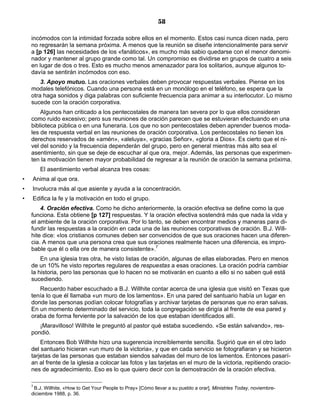 58

    incómodos con la intimidad forzada sobre ellos en el momento. Estos casi nunca dicen nada, pero
    no regresarán la semana próxima. A menos que la reunión se diseñe intencionalmente para servir
    a [p 126] las necesidades de los «fanáticos», es mucho más sabio quedarse con el menor denomi-
    nador y mantener al grupo grande como tal. Un compromiso es dividirse en grupos de cuatro a seis
    en lugar de dos o tres. Esto es mucho menos amenazador para los solitarios, aunque algunos to-
    davía se sentirán incómodos con eso.
        3. Apoyo mutuo. Las oraciones verbales deben provocar respuestas verbales. Piense en los
    modales telefónicos. Cuando una persona está en un monólogo en el teléfono, se espera que la
    otra haga sonidos y diga palabras con suficiente frecuencia para animar a su interlocutor. Lo mismo
    sucede con la oración corporativa.
        Algunos han criticado a los pentecostales de manera tan severa por lo que ellos consideran
    como ruido excesivo; pero sus reuniones de oración parecen que se estuvieran efectuando en una
    biblioteca pública o en una funeraria. Los que no son pentecostales deben aprender buenos moda-
    les de respuesta verbal en las reuniones de oración corporativa. Los pentecostales no tienen los
    derechos reservados de «amén», «aleluya», «gracias Señor», «gloria a Dios». Es cierto que el ni-
    vel del sonido y la frecuencia dependerán del grupo, pero en general mientras más alto sea el
    asentimiento, sin que se deje de escuchar al que ora, mejor. Además, las personas que experimen-
    ten la motivación tienen mayor probabilidad de regresar a la reunión de oración la semana próxima.
        El asentimiento verbal alcanza tres cosas:
•   Anima al que ora.
•   Involucra más al que asiente y ayuda a la concentración.
•   Edifica la fe y la motivación en todo el grupo.
        4. Oración efectiva. Como he dicho anteriormente, la oración efectiva se define como la que
    funciona. Esta obtiene [p 127] respuestas. Y la oración efectiva sostendrá más que nada la vida y
    el ambiente de la oración corporativa. Por lo tanto, se deben encontrar medios y maneras para di-
    fundir las respuestas a la oración en cada una de las reuniones corporativas de oración. B.J. Will-
    hite dice: «los cristianos comunes deben ser convencidos de que sus oraciones hacen una diferen-
    cia. A menos que una persona crea que sus oraciones realmente hacen una diferencia, es impro-
    bable que él o ella ore de manera consistente».7
        En una iglesia tras otra, he visto listas de oración, algunas de ellas elaboradas. Pero en menos
    de un 10% he visto reportes regulares de respuestas a esas oraciones. La oración podría cambiar
    la historia, pero las personas que lo hacen no se motivarán en cuanto a ello si no saben qué está
    sucediendo.
       Recuerdo haber escuchado a B.J. Willhite contar acerca de una iglesia que visitó en Texas que
    tenía lo que él llamaba «un muro de los lamentos». En una pared del santuario había un lugar en
    donde las personas podían colocar fotografías y archivar tarjetas de personas que no eran salvas.
    En un momento determinado del servicio, toda la congregación se dirigía al frente de esa pared y
    oraba de forma ferviente por la salvación de los que estaban identificados allí.
       ¡Maravilloso! Willhite le preguntó al pastor qué estaba sucediendo. «Se están salvando», res-
    pondió.
        Entonces Bob Willhite hizo una sugerencia increíblemente sencilla. Sugirió que en el otro lado
    del santuario hicieran «un muro de la victoria», y que en cada servicio se fotografiaran y se hicieron
    tarjetas de las personas que estaban siendos salvadas del muro de los lamentos. Entonces pasarí-
    an al frente de la iglesia a colocar las fotos y las tarjetas en el muro de la victoria, repitiendo oracio-
    nes de agradecimiento. Eso es lo que quiero decir con la demostración de la oración efectiva.

    7
     B.J. Willhite, «How to Get Your People to Pray» [Cómo llevar a su pueblo a orar], Ministries Today, noviembre-
    diciembre 1988, p. 36.
 