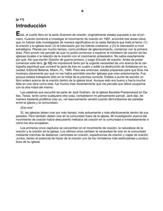 6

[p 11]

Introducción
Este, el cuarto libro en la serie Guerrero de oración, originalmente estaba supuesto a ser el pri-
mero. Cuando comencé a investigar el movimiento de oración en 1987, encontré tres áreas clave
que no habían sido investigadas de manera significativa en la vasta literatura que trata el tema: (1)
la oración y la iglesia local; (2) la intercesión por los líderes cristianos; y (3) la intercesión a nivel
estratégico. Planeé por mucho tiempo, como profesor de iglecrecimiento, comenzar con la primera
área. Pero pronto me percaté de que no podía comenzar a explorar el ministerio de oración de las
iglesias locales o la relación de la oración con el crecimiento eclesiástico. No sabía exactamente
por qué. Así que escribí Oración de guerra primero, y luego Escudo de oración. Antes de poder
comenzar este libro, [p 12] me impresioné tanto por la urgente necesidad de uno acerca de la car-
tografía espiritual que convertí la serie de tres en cuatro y edité La destrucción de fortalezas en su
ciudad, Editorial Betania, Miami, FL, 1995. Para ese entonces, estaba preparado para que Dios me
mostrara claramente por qué no me había permitido escribir Iglesias que oran anteriormente. Fue
porque estaba trabajando sólo en la mitad de la premisa correcta. Estaba a punto de escribir un
libro entero acerca de la oración dentro de la iglesia local. Aunque esto era bueno y hacía mucha
falta en una obra como esta, fue mucho más recientemente que me percaté que debía ocuparme
con la otra mitad del mismo.
    Las palabras que escuché de parte de Jack Graham, de la Iglesia Bautista Prestonwood en Da-
llas, Texas, tanto como cualquiera otra cosa, completaron mi pensamiento parcial. Jack dijo, de
manera bastante profética creo yo, «el reavivamiento vendrá cuando derrumbemos las paredes
entre la iglesia y la comunidad».
   ¡Eso era!
   Sí, las iglesias deben orar por más tiempo, más arduamente y más efectivamente dentro de sus
paredes. Pero también deben orar en la comunidad fuera de la iglesia. Mi investigación acerca del
movimiento de oración había descubierto métodos de oración en la comunidad e inmediatamente vi
cómo los dos encajaban.
    Los primeros cinco capítulos se concentran en el movimiento de oración, la naturaleza de la
oración y la oración en la iglesia. Los últimos cinco señalan la necesidad de orar en la comunidad
mediante marchas de alabanza, caminatas en oración, expediciones de oración y viajes de oración.
Juntos, tienen el potencial de hacer de la oración uno de los ministerios más estimulantes y produc-
tivos de su iglesia.
 