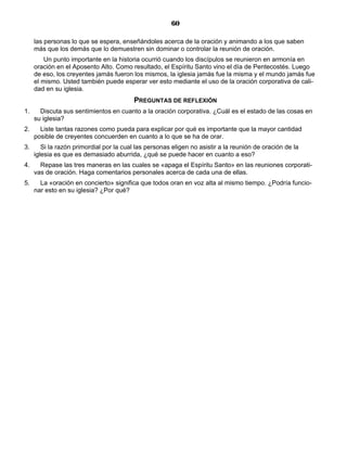 60

     las personas lo que se espera, enseñándoles acerca de la oración y animando a los que saben
     más que los demás que lo demuestren sin dominar o controlar la reunión de oración.
         Un punto importante en la historia ocurrió cuando los discípulos se reunieron en armonía en
     oración en el Aposento Alto. Como resultado, el Espíritu Santo vino el día de Pentecostés. Luego
     de eso, los creyentes jamás fueron los mismos, la iglesia jamás fue la misma y el mundo jamás fue
     el mismo. Usted también puede esperar ver esto mediante el uso de la oración corporativa de cali-
     dad en su iglesia.
                                          PREGUNTAS DE REFLEXIÓN
1.     Discuta sus sentimientos en cuanto a la oración corporativa. ¿Cuál es el estado de las cosas en
     su iglesia?
2.     Liste tantas razones como pueda para explicar por qué es importante que la mayor cantidad
     posible de creyentes concuerden en cuanto a lo que se ha de orar.
3.      Si la razón primordial por la cual las personas eligen no asistir a la reunión de oración de la
     iglesia es que es demasiado aburrida, ¿qué se puede hacer en cuanto a eso?
4.     Repase las tres maneras en las cuales se «apaga el Espíritu Santo» en las reuniones corporati-
     vas de oración. Haga comentarios personales acerca de cada una de ellas.
5.     La «oración en concierto» significa que todos oran en voz alta al mismo tiempo. ¿Podría funcio-
     nar esto en su iglesia? ¿Por qué?
 