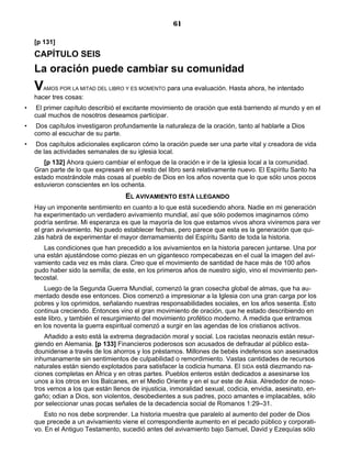 61

    [p 131]
    CAPÍTULO SEIS
    La oración puede cambiar su comunidad
    V  AMOS POR LA MITAD DEL LIBRO Y ES MOMENTO    para una evaluación. Hasta ahora, he intentado
    hacer tres cosas:
•   El primer capítulo describió el excitante movimiento de oración que está barriendo al mundo y en el
    cual muchos de nosotros deseamos participar.
•   Dos capítulos investigaron profundamente la naturaleza de la oración, tanto al hablarle a Dios
    como al escuchar de su parte.
•   Dos capítulos adicionales explicaron cómo la oración puede ser una parte vital y creadora de vida
    de las actividades semanales de su iglesia local.
       [p 132] Ahora quiero cambiar el enfoque de la oración e ir de la iglesia local a la comunidad.
    Gran parte de lo que expresaré en el resto del libro será relativamente nuevo. El Espíritu Santo ha
    estado mostrándole más cosas al pueblo de Dios en los años noventa que lo que sólo unos pocos
    estuvieron conscientes en los ochenta.
                                    EL AVIVAMIENTO ESTÁ LLEGANDO
    Hay un imponente sentimiento en cuanto a lo que está sucediendo ahora. Nadie en mi generación
    ha experimentado un verdadero avivamiento mundial, así que sólo podemos imaginarnos cómo
    podría sentirse. Mi esperanza es que la mayoría de los que estamos vivos ahora viviremos para ver
    el gran avivamiento. No puedo establecer fechas, pero parece que esta es la generación que qui-
    zás habrá de experimentar el mayor derramamiento del Espíritu Santo de toda la historia.
       Las condiciones que han precedido a los avivamientos en la historia parecen juntarse. Una por
    una están ajustándose como piezas en un gigantesco rompecabezas en el cual la imagen del avi-
    vamiento cada vez es más clara. Creo que el movimiento de santidad de hace más de 100 años
    pudo haber sido la semilla; de este, en los primeros años de nuestro siglo, vino el movimiento pen-
    tecostal.
        Luego de la Segunda Guerra Mundial, comenzó la gran cosecha global de almas, que ha au-
    mentado desde ese entonces. Dios comenzó a impresionar a la Iglesia con una gran carga por los
    pobres y los oprimidos, señalando nuestras responsabilidades sociales, en los años sesenta. Esto
    continua creciendo. Entonces vino el gran movimiento de oración, que he estado describiendo en
    este libro, y también el resurgimiento del movimiento profético moderno. A medida que entramos
    en los noventa la guerra espiritual comenzó a surgir en las agendas de los cristianos activos.
        Añadido a esto está la extrema degradación moral y social. Los racistas neonazis están resur-
    giendo en Alemania. [p 133] Financieros poderosos son acusados de defraudar al público esta-
    dounidense a través de los ahorros y los préstamos. Millones de bebés indefensos son asesinados
    inhumanamente sin sentimientos de culpabilidad o remordimiento. Vastas cantidades de recursos
    naturales están siendo explotados para satisfacer la codicia humana. El SIDA está diezmando na-
    ciones completas en África y en otras partes. Pueblos enteros están dedicados a asesinarse los
    unos a los otros en los Balcanes, en el Medio Oriente y en el sur este de Asia. Alrededor de noso-
    tros vemos a los que están llenos de injusticia, inmoralidad sexual, codicia, envidia, asesinato, en-
    gaño; odian a Dios, son violentos, desobedientes a sus padres, poco amantes e implacables, sólo
    por seleccionar unas pocas señales de la decadencia social de Romanos 1:29–31.
        Esto no nos debe sorprender. La historia muestra que paralelo al aumento del poder de Dios
    que precede a un avivamiento viene el correspondiente aumento en el pecado público y corporati-
    vo. En el Antiguo Testamento, sucedió antes del avivamiento bajo Samuel, David y Ezequías sólo
 