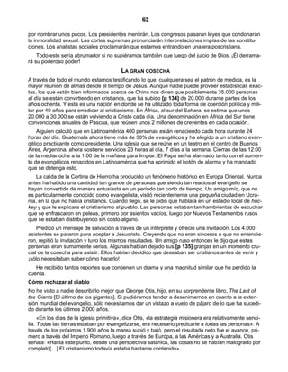 62

por nombrar unos pocos. Los presidentes mentirán. Los congresos pasarán leyes que condonarán
la inmoralidad sexual. Las cortes supremas pronunciarán interpretaciones impías de las constitu-
ciones. Los analistas sociales proclamarán que estamos entrando en una era poscristiana.
    Todo esto sería abrumador si no supiéramos también que luego del juicio de Dios, ¡Él derrama-
rá su poderoso poder!
                                         LA GRAN COSECHA
A través de todo el mundo estamos testificando lo que, cualquiera sea el patrón de medida, es la
mayor reunión de almas desde el tiempo de Jesús. Aunque nadie puede proveer estadísticas exac-
tas, los que están bien informados acerca de China nos dicen que posiblemente 35.000 personas
al día se están convirtiendo en cristianos, que ha subido [p 134] de 20.000 durante partes de los
años ochenta. Y esta es una nación en donde se ha utilizado toda forma de coerción política y mili-
tar por 40 años para erradicar al cristianismo. En África, al sur del Sahara, se estima que unos
20.000 a 30.000 se están volviendo a Cristo cada día. Una denominación en África del Sur tiene
convenciones anuales de Pascua, que reúnen unos 2 millones de creyentes en cada ocasión.
    Alguien calculó que en Latinoamérica 400 personas están renaciendo cada hora durante 24
horas del día. Guatemala ahora tiene más de 30% de evangélicos y ha elegido a un cristiano evan-
gélico practicante como presidente. Una iglesia que se reúne en un teatro en el centro de Buenos
Aires, Argentina, ahora sostiene servicios 23 horas al día, 7 días a la semana. Cierran de las 12:00
de la medianoche a la 1:00 de la mañana para limpiar. El Papa se ha alarmado tanto con el aumen-
to de evangélicos renacidos en Latinoamérica que ha oprimido el botón de alarma y ha mandado
que se detenga esto.
    La caída de la Cortina de Hierro ha producido un fenómeno histórico en Europa Oriental. Nunca
antes ha habido una cantidad tan grande de personas que siendo tan reacios al evangelio se
hayan convertido de manera entusiasta en un período tan corto de tiempo. Un amigo mío, que no
es particularmente conocido como evangelista, visitó recientemente una pequeña ciudad en Ucra-
nia, en la que no había cristianos. Cuando llegó, se le pidió que hablara en un estadio local de hoc-
key y que le explicara el cristianismo al pueblo. Las personas estaban tan hambrientas de escuchar
que se enfrascaron en peleas, primero por asientos vacíos, luego por Nuevos Testamentos rusos
que se estaban distribuyendo sin costo alguno.
    Predicó un mensaje de salvación a través de un intérprete y ofreció una invitación. Los 4.000
asistentes se pararon para aceptar a Jesucristo. Creyendo que no eran sinceros o que no entendie-
ron, repitió la invitación y tuvo los mismos resultados. Un amigo ruso entonces le dijo que estas
personas eran sumamente serias. Algunas habían dejado sus [p 135] granjas en un momento cru-
cial de la cosecha para asistir. Ellos habían decidido que deseaban ser cristianos antes de venir y
¡sólo necesitaban saber cómo hacerlo!
   He recibido tantos reportes que contienen un drama y una magnitud similar que he perdido la
cuenta.
Cómo rechazar al diablo
No he visto a nadie describirlo mejor que George Otis, hijo, en su sorprendente libro, The Last of
the Giants [El último de los gigantes]. Si pudiéramos tender a desanimarnos en cuanto a la exten-
sión mundial del evangelio, sólo necesitamos dar un vistazo a vuelo de pájaro de lo que ha sucedi-
do durante los últimos 2.000 años.
     «En los días de la iglesia primitiva», dice Otis, «la estrategia misionera era relativamente senci-
lla. Todas las tierras estaban por evangelizarse, era necesario predicarle a todas las personas». A
través de los próximos 1.900 años la marea subió y bajó, pero el resultado neto fue el avance, pri-
mero a través del Imperio Romano, luego a través de Europa, a las Américas y a Australia. Otis
señala: «Hasta este punto, desde una perspectiva satánica, las cosas no se habían malogrado por
completo[…] El cristianismo todavía estaba bastante contenido».
 