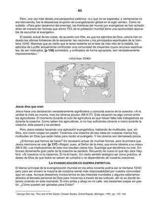 63

    Pero, una vez más desde una perspectiva satánica: «Lo que no se esperaba, y ciertamente no
era bienvenido, fue la desastrosa erupción de evangelización global en el siglo veinte». Como re-
sultado, «Para gran desánimo del enemigo, las fronteras del mundo por evangelizar se han echado
atrás de manera tan forzosa que ahora 75% de la población mundial tiene una oportunidad razona-
ble de escuchar el evangelio».
    El estado actual de las cosas, de acuerdo con Otis, es que los ejércitos de Dios «ahora han ro-
deado las últimas fortalezas de la serpiente: las naciones y los principados espirituales de la Ven-
tana 10/40. Mientras que es cierto que la tarea restante es la fase de más reto de la batalla, los
ejércitos de Lucifer actualmente confrontan una comunidad de creyentes cuyos recursos espiritua-
les, de ser motivados, [p 136] sometidos, y unificados de forma apropiada, son verdaderamente
impresionantes».1
                                                  «VENTANA 10/40»




Jesús dice que oren
Jesús hace una declaración verdaderamente significativa y conocida acerca de la cosecha: «A la
verdad la mies es mucha, mas los obreros pocos» (Mt 9:37). Esta situación es algo común entre
los agricultores. El momento durante el ciclo de agricultura en que hacen falta más trabajadores es
durante la cosecha. Como saben los agricultores, si no hay suficientes obreros a mano durante la
cosecha, ésta pasará y se perderá.
   Pero Jesús estaba haciendo una aplicación evangelística, hablando de multitudes, que, sin
Dios, son como ovejas sin pastor. Tenemos una cosecha de esa clase en nuestras manos hoy,
multitudes sin Dios que están listas para recibir el evangelio. Y los obreros son demasiado pocos.
    ¿Entonces qué hemos de hacer? Es necesario actuar de muchas formas, pero la primera que
Jesús menciona es orar. [p 137] «Rogad, pues, al Señor de la mies, que envíe obreros a su mies»
(Mt 9:38). Las implicaciones de esto nos resultan claras hoy. Suponga que decidimos no orar. En-
tonces obviamente gran parte de la cosecha se perderá. Recuerdo de nuevo lo que dijo Jack Hay-
ford, «Si nosotros no lo hacemos, Él no lo hará». En cierto sentido teológico así como práctico, el
deseo de Dios de que todos se salven se cumplirá o no dependiendo de nuestras oraciones.
                                 LA EVANGELIZACIÓN ES GUERRA ESPIRITUAL
El blanco principal de la evangelización mundial en los años noventa podría ser la Ventana 10/40,
pero para ser sincero la mayoría de nosotros siente más responsabilidad por nuestra comunidad
aquí en casa. Aunque deseamos involucrarnos en las misiones mundiales y algunos estaríamos
abiertos al llamado personal de Dios para movernos a través de las culturas, allí no es donde es-
tamos viviendo en este momento. Si miro arriba y abajo en mi calle, veo bastantes ovejas sin pas-
tor. ¿Cómo pueden ser ganadas para Cristo?

1
    George Otis hijo, The Last of the Giants, Chosen Books, Grand Rapids, Michigan, 1991, pp. 143, 144.
 