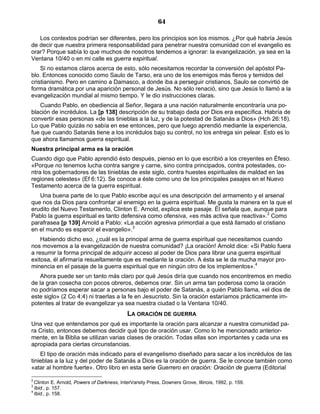 64

   Los contextos podrían ser diferentes, pero los principios son los mismos. ¿Por qué habría Jesús
de decir que nuestra primera responsabilidad para penetrar nuestra comunidad con el evangelio es
orar? Porque sabía lo que muchos de nosotros tendemos a ignorar: la evangelización, ya sea en la
Ventana 10/40 o en mi calle es guerra espiritual.
    Si no estamos claros acerca de esto, sólo necesitamos recordar la conversión del apóstol Pa-
blo. Entonces conocido como Saulo de Tarso, era uno de los enemigos más fieros y temidos del
cristianismo. Pero en camino a Damasco, a donde iba a perseguir cristianos, Saulo se convirtió de
forma dramática por una aparición personal de Jesús. No sólo renació, sino que Jesús lo llamó a la
evangelización mundial al mismo tiempo. Y le dio instrucciones claras.
   Cuando Pablo, en obediencia al Señor, llegara a una nación naturalmente encontraría una po-
blación de incrédulos. La [p 138] descripción de su trabajo dada por Dios era específica. Habría de
convertir esas personas «de las tinieblas a la luz, y de la potestad de Satanás a Dios» (Hch 26:18).
Lo que Pablo quizás no sabía en ese entonces, pero que luego aprendió mediante la experiencia,
fue que cuando Satanás tiene a los incrédulos bajo su control, no los entrega sin pelear. Esto es lo
que ahora llamamos guerra espiritual.
Nuestra principal arma es la oración
Cuando digo que Pablo aprendió ésto después, pienso en lo que escribió a los creyentes en Éfeso.
«Porque no tenemos lucha contra sangre y carne, sino contra principados, contra potestades, co-
ntra los gobernadores de las tinieblas de este siglo, contra huestes espirituales de maldad en las
regiones celestes» (Ef 6:12). Se conoce a éste como uno de los principales pasajes en el Nuevo
Testamento acerca de la guerra espiritual.
   Una buena parte de lo que Pablo escribe aquí es una descripción del armamento y el arsenal
que nos da Dios para confrontar al enemigo en la guerra espiritual. Me gusta la manera en la que el
erudito del Nuevo Testamento, Clinton E. Arnold, explica este pasaje. Él señala que, aunque para
Pablo la guerra espiritual es tanto defensiva como ofensiva, «es más activa que reactiva».2 Como
parafrasea [p 139] Arnold a Pablo: «La acción agresiva primordial a que está llamado el cristiano
en el mundo es esparcir el evangelio».3
    Habiendo dicho eso, ¿cuál es la principal arma de guerra espiritual que necesitamos cuando
nos movemos a la evangelización de nuestra comunidad? ¡La oración! Arnold dice: «Si Pablo fuera
a resumir la forma principal de adquirir acceso al poder de Dios para librar una guerra espiritual
exitosa, él afirmaría resueltamente que es mediante la oración. A ésta se le da mucha mayor pro-
minencia en el pasaje de la guerra espiritual que en ningún otro de los implementos».4
   Ahora puede ser un tanto más claro por qué Jesús diría que cuando nos encontremos en medio
de la gran cosecha con pocos obreros, debemos orar. Sin un arma tan poderosa como la oración
no podríamos esperar sacar a personas bajo el poder de Satanás, a quién Pablo llama, «el dios de
este siglo» (2 Co 4:4) ni traerlas a la fe en Jesucristo. Sin la oración estaríamos prácticamente im-
potentes al tratar de evangelizar ya sea nuestra ciudad o la Ventana 10/40.
                                            LA ORACIÓN DE GUERRA
Una vez que entendamos por qué es importante la oración para alcanzar a nuestra comunidad pa-
ra Cristo, entonces debemos decidir qué tipo de oración usar. Como lo he mencionado anterior-
mente, en la Biblia se utilizan varias clases de oración. Todas ellas son importantes y cada una es
apropiada para ciertas circunstancias.
    El tipo de oración más indicado para el evangelismo diseñado para sacar a los incrédulos de las
tinieblas a la luz y del poder de Satanás a Dios es la oración de guerra. Se le conoce también como
«atar al hombre fuerte». Otro libro en esta serie Guerrero en oración: Oración de guerra (Editorial

2
  Clinton E. Arnold, Powers of Darkness, InterVarsity Press, Downers Grove, Illinois, 1992, p. 159.
3
  Ibid., p. 157.
4
  Ibid., p. 158.
 