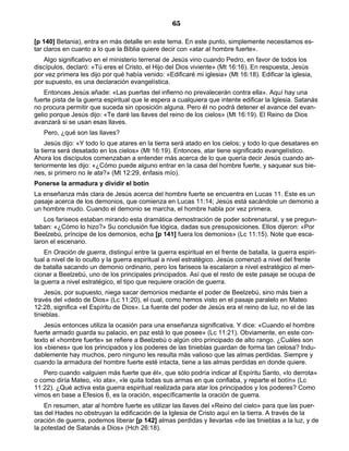 65

[p 140] Betania), entra en más detalle en este tema. En este punto, simplemente necesitamos es-
tar claros en cuanto a lo que la Biblia quiere decir con «atar al hombre fuerte».
   Algo significativo en el ministerio terrenal de Jesús vino cuando Pedro, en favor de todos los
discípulos, declaró: «Tú eres el Cristo, el Hijo del Dios viviente» (Mt 16:16). En respuesta, Jesús
por vez primera les dijo por qué había venido: «Edificaré mi iglesia» (Mt 16:18). Edificar la iglesia,
por supuesto, es una declaración evangelística.
    Entonces Jesús añade: «Las puertas del infierno no prevalecerán contra ella». Aquí hay una
fuerte pista de la guerra espiritual que le espera a cualquiera que intente edificar la Iglesia. Satanás
no procura permitir que suceda sin oposición alguna. Pero él no podrá detener el avance del evan-
gelio porque Jesús dijo: «Te daré las llaves del reino de los cielos» (Mt 16:19). El Reino de Dios
avanzará si se usan esas llaves.
   Pero, ¿qué son las llaves?
     Jesús dijo: «Y todo lo que atares en la tierra será atado en los cielos; y todo lo que desatares en
la tierra será desatado en los cielos» (Mt 16:19). Entonces, atar tiene significado evangelístico.
Ahora los discípulos comenzaban a entender más acerca de lo que quería decir Jesús cuando an-
teriormente les dijo: «¿Cómo puede alguno entrar en la casa del hombre fuerte, y saquear sus bie-
nes, si primero no le ata?» (Mt 12:29, énfasis mío).
Ponerse la armadura y dividir el botín
La enseñanza más clara de Jesús acerca del hombre fuerte se encuentra en Lucas 11. Este es un
pasaje acerca de los demonios, que comienza en Lucas 11:14; Jesús está sacándole un demonio a
un hombre mudo. Cuando el demonio se marcha, el hombre habla por vez primera.
    Los fariseos estaban mirando esta dramática demostración de poder sobrenatural, y se pregun-
taban: «¿Cómo lo hizo?» Su conclusión fue lógica, dadas sus presuposiciones. Ellos dijeron: «Por
Beelzebú, príncipe de los demonios, echa [p 141] fuera los demonios» (Lc 11:15). Note que esca-
laron el escenario.
    En Oración de guerra, distinguí entre la guerra espiritual en el frente de batalla, la guerra espiri-
tual a nivel de lo oculto y la guerra espiritual a nivel estratégico. Jesús comenzó a nivel del frente
de batalla sacando un demonio ordinario, pero los fariseos la escalaron a nivel estratégico al men-
cionar a Beelzebú, uno de los principales principados. Así que el resto de este pasaje se ocupa de
la guerra a nivel estratégico, el tipo que requiere oración de guerra.
    Jesús, por supuesto, niega sacar demonios mediante el poder de Beelzebú, sino más bien a
través del «dedo de Dios» (Lc 11:20), el cual, como hemos visto en el pasaje paralelo en Mateo
12:28, significa «el Espíritu de Dios». La fuente del poder de Jesús era el reino de luz, no el de las
tinieblas.
    Jesús entonces utiliza la ocasión para una enseñanza significativa. Y dice: «Cuando el hombre
fuerte armado guarda su palacio, en paz está lo que posee» (Lc 11:21). Obviamente, en este con-
texto el «hombre fuerte» se refiere a Beelzebú o algún otro principado de alto rango. ¿Cuáles son
los «bienes» que los principados y los poderes de las tinieblas guardan de forma tan celosa? Indu-
dablemente hay muchos, pero ninguno les resulta más valioso que las almas perdidas. Siempre y
cuando la armadura del hombre fuerte esté intacta, tiene a las almas perdidas en donde quiere.
   Pero cuando «alguien más fuerte que él», que sólo podría indicar al Espíritu Santo, «lo derrota»
o como diría Mateo, «lo ata», «le quita todas sus armas en que confiaba, y reparte el botín» (Lc
11:22). ¿Qué activa esta guerra espiritual realizada para atar los principados y los poderes? Como
vimos en base a Efesios 6, es la oración, específicamente la oración de guerra.
    En resumen, atar al hombre fuerte es utilizar las llaves del «Reino del cielo» para que las puer-
tas del Hades no obstruyan la edificación de la Iglesia de Cristo aquí en la tierra. A través de la
oración de guerra, podemos liberar [p 142] almas perdidas y llevarlas «de las tinieblas a la luz, y de
la potestad de Satanás a Dios» (Hch 26:18).
 