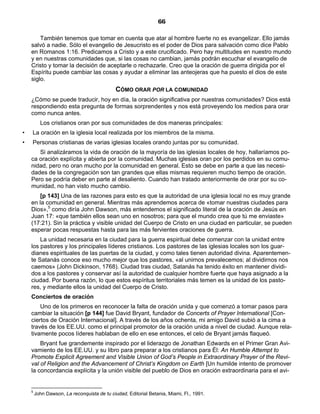 66

        También tenemos que tomar en cuenta que atar al hombre fuerte no es evangelizar. Ello jamás
    salvó a nadie. Sólo el evangelio de Jesucristo es el poder de Dios para salvación como dice Pablo
    en Romanos 1:16. Predicamos a Cristo y a este crucificado. Pero hay multitudes en nuestro mundo
    y en nuestras comunidades que, si las cosas no cambian, jamás podrán escuchar el evangelio de
    Cristo y tomar la decisión de aceptarle o rechazarle. Creo que la oración de guerra dirigida por el
    Espíritu puede cambiar las cosas y ayudar a eliminar las anteojeras que ha puesto el dios de este
    siglo.
                                             CÓMO ORAR POR LA COMUNIDAD
    ¿Cómo se puede traducir, hoy en día, la oración significativa por nuestras comunidades? Dios está
    respondiendo esta pregunta de formas sorprendentes y nos está proveyendo los medios para orar
    como nunca antes.
          Los cristianos oran por sus comunidades de dos maneras principales:
•   La oración en la iglesia local realizada por los miembros de la misma.
•   Personas cristianas de varias iglesias locales orando juntas por su comunidad.
       Si analizáramos la vida de oración de la mayoría de las iglesias locales de hoy, hallaríamos po-
    ca oración explícita y abierta por la comunidad. Muchas iglesias oran por los perdidos en su comu-
    nidad, pero no oran mucho por la comunidad en general. Esto se debe en parte a que las necesi-
    dades de la congregación son tan grandes que ellas mismas requieren mucho tiempo de oración.
    Pero se podría deber en parte al desaliento. Cuando han tratado anteriormente de orar por su co-
    munidad, no han visto mucho cambio.
       [p 143] Una de las razones para esto es que la autoridad de una iglesia local no es muy grande
    en la comunidad en general. Mientras más aprendemos acerca de «tomar nuestras ciudades para
    Dios»,5 como diría John Dawson, más entendemos el significado literal de la oración de Jesús en
    Juan 17: «que también ellos sean uno en nosotros; para que el mundo crea que tú me enviaste»
    (17:21). Sin la práctica y visible unidad del Cuerpo de Cristo en una ciudad en particular, se pueden
    esperar pocas respuestas hasta para las más fervientes oraciones de guerra.
        La unidad necesaria en la ciudad para la guerra espiritual debe comenzar con la unidad entre
    los pastores y los principales líderes cristianos. Los pastores de las iglesias locales son los guar-
    dianes espirituales de las puertas de la ciudad, y como tales tienen autoridad divina. Aparentemen-
    te Satanás conoce eso mucho mejor que los pastores, «al unirnos prevalecemos; al dividirnos nos
    caemos» (John Dickinson, 1768). Ciudad tras ciudad, Satanás ha tenido éxito en mantener dividi-
    dos a los pastores y conservar así la autoridad de cualquier hombre fuerte que haya asignado a la
    ciudad. Por buena razón, lo que estos espíritus territoriales más temen es la unidad de los pasto-
    res, y mediante ellos la unidad del Cuerpo de Cristo.
    Conciertos de oración
        Uno de los primeros en reconocer la falta de oración unida y que comenzó a tomar pasos para
    cambiar la situación [p 144] fue David Bryant, fundador de Concerts of Prayer International [Con-
    ciertos de Oración Internacional]. A través de los años ochenta, mi amigo David subió a la cima a
    través de los EE.UU. como el principal promotor de la oración unida a nivel de ciudad. Aunque rela-
    tivamente pocos líderes hablaban de ello en ese entonces, el celo de Bryant jamás flaqueó.
        Bryant fue grandemente inspirado por el liderazgo de Jonathan Edwards en el Primer Gran Avi-
    vamiento de los EE.UU. y su libro para preparar a los cristianos para Él: An Humble Attempt to
    Promote Explicit Agreement and Visible Union of God’s People in Extraordinary Prayer of the Revi-
    val of Religion and the Advancement of Christ’s Kingdom on Earth [Un humilde intento de promover
    la concordancia explícita y la unión visible del pueblo de Dios en oración extraordinaria para el avi-


    5
        John Dawson, La reconquista de tu ciudad, Editorial Betania, Miami, Fl., 1991.
 