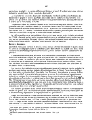 67

vamiento de la religión y el avance del Reino de Cristo en la tierra]. Bryant considera este extenso
título como una definición de los «conciertos de oración».6
    Al desarrollar los conciertos de oración, Bryant estaba intentando combinar las fortalezas de
dos clases de grupos de oración que había observado: los que oraban por el avivamiento en la
iglesia, y los que oraban para alcanzarlo. Él reconoció que la oración interna debe equilibrarse con
la externa por la comunidad y el mundo.
   Se percibe la visión de Jonathan Edwards de «la unión visible del pueblo de Dios» como un in-
grediente clave para conciertos de oración. Bryant dice: «El concierto de oración provee una ex-
presión visible de la unidad en el Cuerpo de Cristo». La percibe como una respuesta a la oración
de Cristo en Juan 17, y añade: «A través de la intercesión corporativa somos forjados de nuevo en
Cristo, los unos con los otros y con la misión de Cristo en el mundo».7
    [p 145] A medida que se han multiplicado los conciertos de oración en las ciudades a través de
los EE.UU. y Canadá, se han hecho avances significativos en la unidad del pueblo cristiano en ora-
ción por sus comunidades. De nuevo, mientras más pastores locales de iglesia adquieran la visión
de los conciertos de oración y participen personalmente, más fuertes serán.
Cumbres de oración
Joe Aldrich ha lanzado cumbres de oración, quizás porque entiende la necesidad de que los pasto-
res tomen el liderazgo para lograr la unidad del Cuerpo de Cristo en una ciudad, y las define como
«conferencias diseñadas para provocar renovación y unidad entre los pastores y otros líderes de
iglesia».8
    Comenzando en el Noroeste, en donde Aldrich sirve como presidente de la Escuela Bíblica
Multnomah en Portland, Oregón, los que él está preparando han conducido cumbres de oración en
ciudad tras ciudad. Los resultados, que casi han llegado a ser predecibles, son sorprendentes. Es-
to, me parece, es un ejemplo de un concepto que está disfrutando una unción poderosa y divina
para las clases de cosas que Dios desea lograr entre los líderes espirituales o los guardianes de
las puertas de las ciudades de hoy.
    Las cumbres de oración tienen gran potencial para comenzar el proceso de cambio radical en la
atmósfera espiritual de nuestras ciudades. El subtítulo del libro de Aldrich Prayer Summits [Cum-
bres de oración] es: Seeking God’s Agenda for Your Community [Cómo buscar la agenda de Dios
para su comunidad]. Una característica singular de la cumbre de oración es que los pastores se
juntan en un contexto de retiro por cuatro días y no tienen ninguna agenda propia. No tienen una
alineación de conferencistas ni ningún programa diario. Casi siempre terminan cantando [p 146] de
75 a 100 canciones e himnos al día, oran juntos, escuchan a Dios, leen la Escritura y reciben lo
que el Espíritu Santo pueda tener para ellos. Uno de los ministerios normales del Espíritu Santo es
el arrepentimiento profundo y el perdón. Los líderes están permanentemente unidos para cualquier
otra cosa que Dios pueda tener para su comunidad.
    Los pastores que asisten a una cumbre de oración son animados a sostener asambleas solem-
nes en sus iglesias. Son «asambleas convocadas de forma especial, diseñadas para ocuparse de
la desobediencia y el pecado en la congregación de una iglesia local».9
   Luego de una cumbre de oración y varias asambleas solemnes, los pastores de Portland, Ore-
gón, decidieron cancelar sus servicios vespertinos y reunirse en el Coliseo de Portland a comien-
zos del 1992. Asistieron unos 13.500 de todas las iglesias y tradiciones para lo que se describió
como «La mejor reunión familiar que jamás haya tenido Portland». Dale German, un pastor naza-
reno, reporta: «La celebración nunca terminó. Cantamos, oramos juntos y aplaudimos a Dios. To-
6
  David Bryant, How Christians Can Join Together in Concerts of Prayer for Spiritual Awakening and World
Evangelization, Regal Books, Ventura, California, 1988, p. 13.
7
  Ibid., p. 96.
8
  Joe Aldrich, Prayer Summits, Multnomah Press, Portland, Oregón, 1992, p. 15.
9
  Ibid.
 