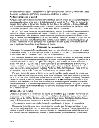68

dos compartimos la carga. Todos sentimos la opresión espiritual en Portland y el Noroeste. Todos
deseamos que la ciudad de Portland sea sacudida por Dios y la justicia».10
Alertas de oración en la ciudad
Aunque no se ha probado extensamente al momento de escribir, uno de los conceptos más prome-
tedores para la oración unida a nivel de toda la ciudad ha surgido de Avery Willis, de la Junta de
Escuela Dominical de la Convención Bautista del Sur. Bajo el Curso Unido de Oración 2000 A.D.,
está desarrollando materiales para ayudar a organizar grupos de oración de las iglesias en cada
ciudad para proveer un manto de oración de 24 horas para la comunidad.
   [p 147] Cada grupo de oración se matricula para una semana, lo cual significa que se necesita
un total de 168 grupos para cubrir cada ciudad. El diseño es sencillo: cuando cada grupo está a
punto de concluir su hora de oración, llaman al próximo grupo para asegurarse de que no se de-
tenga la cadena. Esto tiene el potencial de vincular a todo el Cuerpo de Cristo de la ciudad para un
esfuerzo de oración en conjunto semana tras semana, lo que no tiene precedente alguno que yo
conozca. Juntamente con los conciertos y las cumbres de oración, puede pavimentar el camino
para el cambio permanente en la atmósfera de la ciudad.
                                   CÓMO ORAR EN LA COMUNIDAD
En la década de los noventa Dios está resaltando un concepto, el cual, al menos para mí, es vigo-
rizantemente nuevo. Unos cuantos lo han estado practicando por un tiempo, pero ahora Dios está
mostrándole a todo el Cuerpo de Cristo cómo orar en la comunidad.
    Los conciertos de oración, las cumbres de oración, las alertas de oración en la ciudad y muchas
otras actividades parecidas están creadas para promover la oración por la ciudad. Yo pertenezco a
un movimiento llamado «Love L.A.» [Ama a Los Ángeles]. Los pastores se reúnen tres veces al
año de 7:00 a.m. a 11:00 a.m. para la oración unida en la Iglesia Presbiteriana de Hollywood y en-
tonces una noche al año en la parte sur central de Los Ángeles en el Centro Cristiano Crenshaw,
todos los miembros de la iglesia son invitados. Asisten de 400 a 1.200 pastores y hasta 8.000 lai-
cos se reúnen para orar. En Ama a Los Ángeles oramos por nuestra ciudad.
   Por algún tiempo, he estado sintiendo en mi espíritu que Dios estaba tratando de mostrarnos
algo nuevo. No que lo antiguo fuera malo o que debía eliminarse. Al contrario, nuestras oraciones
por la ciudad necesitan multiplicarse en frecuencia e intensidad. No es y/o, es ambos/y. Concuerdo
con lo que escuché a David Bryant decir en la Conferencia [p 148] estadounidense acerca de la
oración a nivel estratégico en 1993: «La oración a nivel estratégico jamás debe efectuarse inde-
pendientemente de la oración unida para el avivamiento, porque al nivel que Dios gane la batalla
dentro de la Iglesia y elimine las fortalezas allí; en última instancia prevalecerán las otras oraciones
por la Ventana 10/40».
Cómo derribar las murallas
Unirse en la oración por el avivamiento me resulta tan importante que no olvidaré muy pronto una
conferencia de crecimiento eclesiástico en la Segunda Iglesia Bautista de Houston a la cual asistí
en la primavera del 1992 en donde escuché a Jack Graham, pastor de la Iglesia Bautista Preston-
wood de Dallas, expresar exactamente lo que sentí que Dios estaba mostrándome:
       «El avivamiento vendrá cuando derribemos las murallas entre la iglesia y la comunidad».
   Me conmoví profundamente en mi espíritu cuando escuché eso. Se ha convertido en lo que
creo es una palabra profética para mí personalmente y para el Cuerpo de Cristo en general. Gran
parte de lo que Dios desea hacer en nuestras ciudades en los noventa sucederá si obedecemos
esta palabra, y recíprocamente gran parte de lo que Dios desea no sucederá si no obedecemos.



10
     Ibid.
 