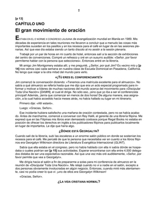 7

[p 13]
CAPÍTULO UNO
El gran movimiento de oración
E  STABA EN EL E NORME II CONGRESO LAUSANA    de evangelización mundial en Manila en 1989. Mis
décadas de experiencia en tales reuniones me llevaron a concluir que a menudo las cosas más
importantes suceden en los pasillos y en los recesos para el café en lugar de en las sesiones ple-
narias. Así que ese día estaba siendo un tanto díscolo al no asistir a la sesión plenaria.
    Trabajé por un par de horas en mi cuarto de hotel, entonces salí a la sección de exhibiciones
del centro de convenciones. Compré un refresco y oré en un susurro audible: «Señor, por favor
permíteme hablar con la persona que selecciones». Entonces entré en la librería.
   Mi amigo Jim Montgomery estaba allí, y me pregunté, ¿Señor, por qué Jim? Es vecino mío y [p
14] nos vemos casi cada semana en nuestra clase de Escuela Dominical en Pasadena, California.
No tengo que viajar a la otra mitad del mundo para verlo.
                                   «¡TÚ ERES EL CONFERENCIANTE!»
Jim comenzó la conversación diciendo: «Tenemos una matrícula excelente para el almuerzo». No
sabía a qué almuerzo se refería hasta que me dijo que era un acto especial programado para in-
formar y motivar a líderes de muchas naciones del mundo acerca del movimiento para «Discipular
Toda Una Nación» [DAWN], el cual él dirige. No sólo eso, ¡sino que yo iba a ser el conferencista
principal! Además, ¡tenía que comenzar en menos de dos horas! De alguna manera, esa asigna-
ción, a la cual había accedido hacía meses atrás, no había hallado su lugar en mi itinerario.
    Primero dije: «Allí estaré».
    Luego: «Gracias, Señor».
    Ese incidente hubiera satisfecho una mañana de oración contestada, pero no se había acaba-
do. Antes de marcharme, comencé a conversar con Rey Halili, el gerente de una librería filipina. Me
expresó que en las Filipinas mis libros eran demasiado costosos porque Regal Books no estaba en
posición de ofrecer los derechos en inglés a los publicadores filipinos para publicarlos localmente
en lugar de importarlos. Le dije que haría algo.
                                     ¿DÓNDE ESTÁ GEORGALYN?
Cuando salí de la librería, subí las escaleras a un enorme salón público en donde se sostenían los
recesos para el café. Me percaté de que la persona que necesitaba ver en cuanto a los libros filipi-
nos era Georgalyn Wilkinson directora de Literatura Evangélica Internacional (GLINT).
   Sabía que ella estaba en el congreso, pero no había hablado con ella ni sabía dónde se hospe-
daba o cuales podrían ser [p 15] sus actividades. Esperar encontrarse con ella entre 4,500 delega-
dos distaba de ser una expectativa razonable. Así que una vez más oré audiblemente, «Señor, por
favor permite que vea a Georgalyn».
    Me dirigía hacia el salón a fin de prepararme a solas para mi conferencia de almuerzo en la
reunión de «Discipular Toda Una Nación». Me relajé cuando no vi a nadie en el salón, excepto a
dos personas obviamente involucradas en algún negocio. Entonces, cuando miré más atentamen-
te, casi no podía creer lo que vi: ¡uno de ellos era Georgalyn Wilkinson!
    «Gracias, Señor».
                                    ¿LA VIDA CRISTIANA NORMAL?
 