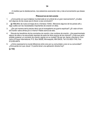 70

        A medida que le obedezcamos, nos estaremos acercando más y más al avivamiento que desea
     enviar.
                                       PREGUNTAS DE REFLEXIÓN
1.     ¿Concuerda con que la Iglesia mundial está en el umbral de un gran reavivamiento? ¿Cuáles
     son algunas de las cosas que le llevan a esa conclusión?
2.     [p 151] Mire de nuevo el mapa de la «Ventana 10/40». Mencione algunos de los países allí y
     diga cuáles son las necesidades importantes de oración en ellos.
3.     ¿De qué manera sería preciso decir que el evangelismo es guerra espiritual? ¿El «atar al hom-
     bre fuerte» salva almas por sí mismo? Hable acerca de esto.
4.     Discuta los beneficios de los conciertos de oración y las cumbres de oración. ¿Ha experimentado
     alguno de ellos o ha escuchado reportes de parte de otros acerca de los mismos? ¿Cree que sería
     posible sostener un concierto de oración regular en su ciudad? De ser así, llame o escriba a: Con-
     certs of Prayer International, P.O. Box 36008, Minneapolis, MN 55435, Tel: 612-853-1740, Fax:
     612-853-8474.
5.     ¿Cómo expresaría la crucial diferencia entre orar por su comunidad y orar en su comunidad?
     ¿Concuerda con que Josué 1:3 podría tener una aplicación directa hoy?
     [p 152]
 