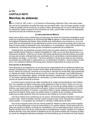 71

[p 153]
CAPÍTULO SIETE
Marchas de alabanza
E  N EL OTOÑO DE 1991, DORIS Y YO ESTÁBAMOS    en Nuremberg, Alemania. Esta, entre otras cosas,
fue una de las localidades centrales del poder nazi de Adolfo Hitler. Aquí las tropas pasaban revista
y Hitler se jactaba ante el mundo por su poderío militar. Nuremberg fue uno de los sitios de la noto-
ria «Noche de cristal» nacional el 9 de noviembre de 1938, cuando Hitler comenzó su despiadada
carnicería de más de 6 millones de judíos.
                                  LA DECLARACIÓN DE BERLÍN
Había sido invitado como conferencista principal para una charla de crecimiento eclesiástico auspi-
ciada por la Sociedad Alemana de Crecimiento [p 154] de Iglesias y el Movimiento de Renovación
de la Iglesia Protestante del Estado. Estos últimos eran carismáticos y los primeros no, en su ma-
yoría. Esto era sorprendente ya que Alemania se conoce como una de las naciones del mundo que
tiene la mayor pared de separación entre carismáticos y no carismáticos. Unos 5.000 asistieron a la
conferencia y los líderes de ambos grupos compartieron igualmente de la plataforma.
   Históricamente, fue levantada una gran barrera para la unidad cristiana en Alemania por los lí-
deres del Movimiento Pietista y la Alianza Evangélica en 1909, con lo que ellos denominaron «La
Declaración de Berlín». Esta fue una de las más fuertes declaraciones anticarismáticas que jamás
se haya pronunciado, atribuyéndole a las actividades de los carismáticos (o pentecostales) poder
procedente «de abajo», no de arriba. Y de forma periódica a través de los años los que reclaman
ser pietistas han reafirmado su seguimiento de «La Declaración de Berlín». Esta se había converti-
do en una verdadera fortaleza del enemigo para mantener fragmentado al Cuerpo de Cristo.
Una marcha en Nuremberg
Poco después de que llegáramos, se nos dijo que los organizadores de la conferencia habían pla-
nificado una Marcha por Jesús a través de las calles de Nuremberg en uno de los días de la confe-
rencia. Habría de comenzar y terminar en el mercado al aire libre en donde Hitler había planificado
su «Noche de cristal». El día de la marcha fue frío y lluvioso. Sin embargo, unas 8:500 personas
aparecieron con estandartes, globos, sombrillas decoradas y estaban de un humor gozoso y festi-
vo. Se habían colocado altoparlantes en camionetas y se había levantado una plataforma para la
reunión de oración al final de la marcha.
    La marcha pasó a través de las calles centrales de la ciudad de Nuremberg por casi 2 kilóme-
tros. Los creyentes se habían unido para cantar alabanzas a Dios al unísono. Doris y yo nos uni-
mos a la marcha; pero ella se vio obligada [p 155] a ir en una silla de ruedas debido a una rodilla
enferma, que luego requirió intervención quirúrgica. Ambos nos sentimos abrumados con la emo-
ción. Durante los primeros 10 minutos, no pudimos hablar ni cantar. Estábamos llorando bajo la
presencia del Espíritu Santo quién nos estaba dando un destello de las increíbles victorias espiri-
tuales que se están ganando sobre las fuerzas de las tinieblas en el mundo invisible.
   Uno de los líderes de la conferencia se me acercó. Obviamente estaba sintiendo lo mismo que
nosotros. Dijo: «Hemos decidido cambiar nuestro programa esta noche. Necesitamos arrepenti-
miento público. Y nos gustaría que cambiara su mensaje y hable acerca de ellos».
    Esa noche el Espíritu Santo obró de manera poderosa. Relaté la profecía del cordón tripartita
que no se rompe fácilmente, el que he mencionado en un capítulo anterior. Conté acerca del Con-
greso de Lausana en Manila, en donde los carismáticos y los no carismáticos fueron unidos por el
Espíritu de Dios como dos de los cordones para la evangelización mundial. También fui lo suficien-
temente atrevido como para admitir el desaliento de los que éramos líderes del Congreso de Mani-
la cuando los delegados alemanes protestaron de forma pública que el ministerio de Jack Hayford
 