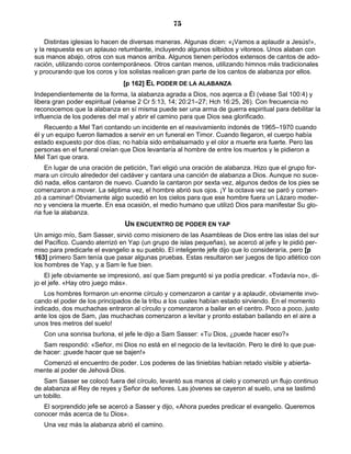 75

    Distintas iglesias lo hacen de diversas maneras. Algunas dicen: «¡Vamos a aplaudir a Jesús!»,
y la respuesta es un aplauso retumbante, incluyendo algunos silbidos y vitoreos. Unos alaban con
sus manos abajo, otros con sus manos arriba. Algunos tienen períodos extensos de cantos de ado-
ración, utilizando coros contemporáneos. Otros cantan menos, utilizando himnos más tradicionales
y procurando que los coros y los solistas realicen gran parte de los cantos de alabanza por ellos.
                               [p 162] EL PODER DE LA ALABANZA
Independientemente de la forma, la alabanza agrada a Dios, nos aqerca a Él (véase Sal 100:4) y
libera gran poder espiritual (véanse 2 Cr 5:13, 14; 20:21–27; Hch 16:25, 26). Con frecuencia no
reconocemos que la alabanza en sí misma puede ser una arma de guerra espiritual para debilitar la
influencia de los poderes del mal y abrir el camino para que Dios sea glorificado.
    Recuerdo a Mel Tari contando un incidente en el reavivamiento indonés de 1965–1970 cuando
él y un equipo fueron llamados a servir en un funeral en Timor. Cuando llegaron, el cuerpo había
estado expuesto por dos días; no había sido embalsamado y el olor a muerte era fuerte. Pero las
personas en el funeral creían que Dios levantaría al hombre de entre los muertos y le pidieron a
Mel Tari que orara.
    En lugar de una oración de petición, Tari eligió una oración de alabanza. Hizo que el grupo for-
mara un círculo alrededor del cadáver y cantara una canción de alabanza a Dios. Aunque no suce-
dió nada, ellos cantaron de nuevo. Cuando la cantaron por sexta vez, algunos dedos de los pies se
comenzaron a mover. La séptima vez, el hombre abrió sus ojos. ¡Y la octava vez se paró y comen-
zó a caminar! Obviamente algo sucedió en los cielos para que ese hombre fuera un Lázaro moder-
no y venciera la muerte. En esa ocasión, el medio humano que utilizó Dios para manifestar Su glo-
ria fue la alabanza.
                               UN ENCUENTRO DE PODER EN YAP
Un amigo mío, Sam Sasser, sirvió como misionero de las Asambleas de Dios entre las islas del sur
del Pacífico. Cuando aterrizó en Yap (un grupo de islas pequeñas), se acercó al jefe y le pidió per-
miso para predicarle el evangelio a su pueblo. El inteligente jefe dijo que lo consideraría, pero [p
163] primero Sam tenía que pasar algunas pruebas. Estas resultaron ser juegos de tipo atlético con
los hombres de Yap, y a Sam le fue bien.
    El jefe obviamente se impresionó, así que Sam preguntó si ya podía predicar. «Todavía no», di-
jo el jefe. «Hay otro juego más».
    Los hombres formaron un enorme círculo y comenzaron a cantar y a aplaudir, obviamente invo-
cando el poder de los principados de la tribu a los cuales habían estado sirviendo. En el momento
indicado, dos muchachas entraron al círculo y comenzaron a bailar en el centro. Poco a poco, justo
ante los ojos de Sam, ¡las muchachas comenzaron a levitar y pronto estaban bailando en el aire a
unos tres metros del suelo!
   Con una sonrisa burlona, el jefe le dijo a Sam Sasser: «Tu Dios, ¿puede hacer eso?»
   Sam respondió: «Señor, mi Dios no está en el negocio de la levitación. Pero le diré lo que pue-
de hacer: ¡puede hacer que se bajen!»
  Comenzó el encuentro de poder. Los poderes de las tinieblas habían retado visible y abierta-
mente al poder de Jehová Dios.
   Sam Sasser se colocó fuera del círculo, levantó sus manos al cielo y comenzó un flujo continuo
de alabanza al Rey de reyes y Señor de señores. Las jóvenes se cayeron al suelo, una se lastimó
un tobillo.
   El sorprendido jefe se acercó a Sasser y dijo, «Ahora puedes predicar el evangelio. Queremos
conocer más acerca de tu Dios».
   Una vez más la alabanza abrió el camino.
 